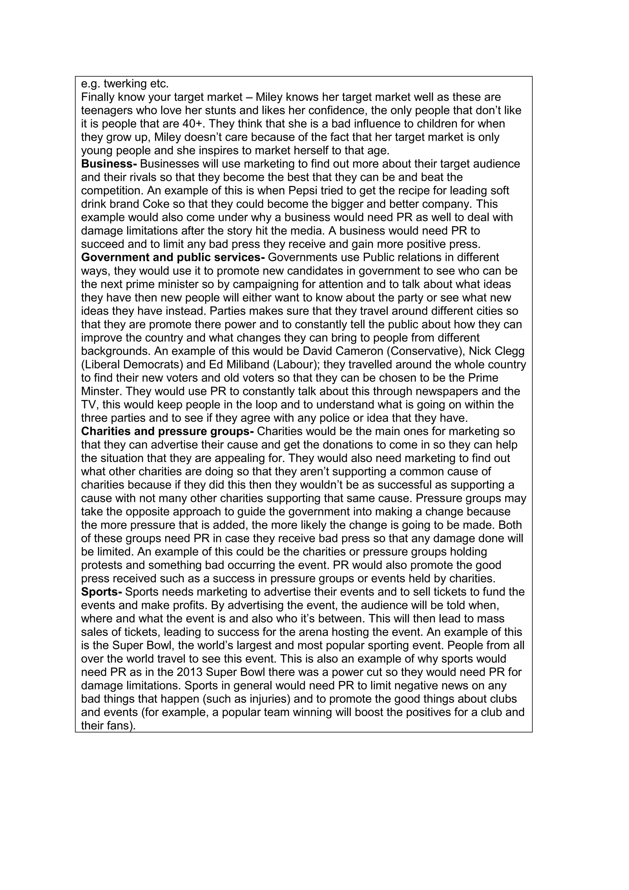 e.g. twerking etc.
Finally know your target market – Miley knows her target market well as these are
teenagers who love her stunts and likes her confidence, the only people that don‟t like
it is people that are 40+. They think that she is a bad influence to children for when
they grow up, Miley doesn‟t care because of the fact that her target market is only
young people and she inspires to market herself to that age.
Business- Businesses will use marketing to find out more about their target audience
and their rivals so that they become the best that they can be and beat the
competition. An example of this is when Pepsi tried to get the recipe for leading soft
drink brand Coke so that they could become the bigger and better company. This
example would also come under why a business would need PR as well to deal with
damage limitations after the story hit the media. A business would need PR to
succeed and to limit any bad press they receive and gain more positive press.
Government and public services- Governments use Public relations in different
ways, they would use it to promote new candidates in government to see who can be
the next prime minister so by campaigning for attention and to talk about what ideas
they have then new people will either want to know about the party or see what new
ideas they have instead. Parties makes sure that they travel around different cities so
that they are promote there power and to constantly tell the public about how they can
improve the country and what changes they can bring to people from different
backgrounds. An example of this would be David Cameron (Conservative), Nick Clegg
(Liberal Democrats) and Ed Miliband (Labour); they travelled around the whole country
to find their new voters and old voters so that they can be chosen to be the Prime
Minster. They would use PR to constantly talk about this through newspapers and the
TV, this would keep people in the loop and to understand what is going on within the
three parties and to see if they agree with any police or idea that they have.
Charities and pressure groups- Charities would be the main ones for marketing so
that they can advertise their cause and get the donations to come in so they can help
the situation that they are appealing for. They would also need marketing to find out
what other charities are doing so that they aren‟t supporting a common cause of
charities because if they did this then they wouldn‟t be as successful as supporting a
cause with not many other charities supporting that same cause. Pressure groups may
take the opposite approach to guide the government into making a change because
the more pressure that is added, the more likely the change is going to be made. Both
of these groups need PR in case they receive bad press so that any damage done will
be limited. An example of this could be the charities or pressure groups holding
protests and something bad occurring the event. PR would also promote the good
press received such as a success in pressure groups or events held by charities.
Sports- Sports needs marketing to advertise their events and to sell tickets to fund the
events and make profits. By advertising the event, the audience will be told when,
where and what the event is and also who it‟s between. This will then lead to mass
sales of tickets, leading to success for the arena hosting the event. An example of this
is the Super Bowl, the world‟s largest and most popular sporting event. People from all
over the world travel to see this event. This is also an example of why sports would
need PR as in the 2013 Super Bowl there was a power cut so they would need PR for
damage limitations. Sports in general would need PR to limit negative news on any
bad things that happen (such as injuries) and to promote the good things about clubs
and events (for example, a popular team winning will boost the positives for a club and
their fans).

 