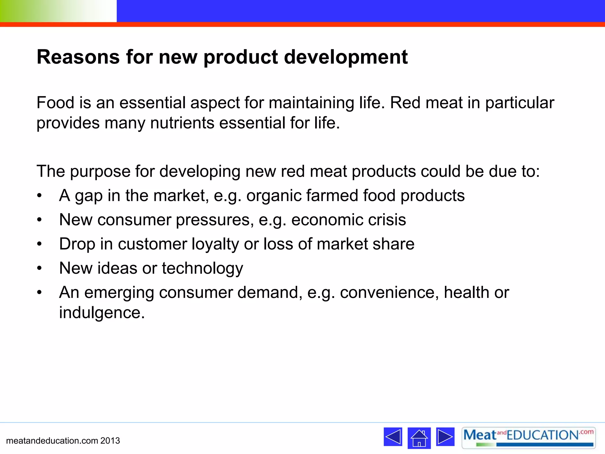 Reasons for new product development
Food is an essential aspect for maintaining life. Red meat in particular
provides many nutrients essential for life.
The purpose for developing new red meat products could be due to:
• A gap in the market, e.g. organic farmed food products
• New consumer pressures, e.g. economic crisis
• Drop in customer loyalty or loss of market share
• New ideas or technology
• An emerging consumer demand, e.g. convenience, health or
indulgence.
meatandeducation.com 2013
 