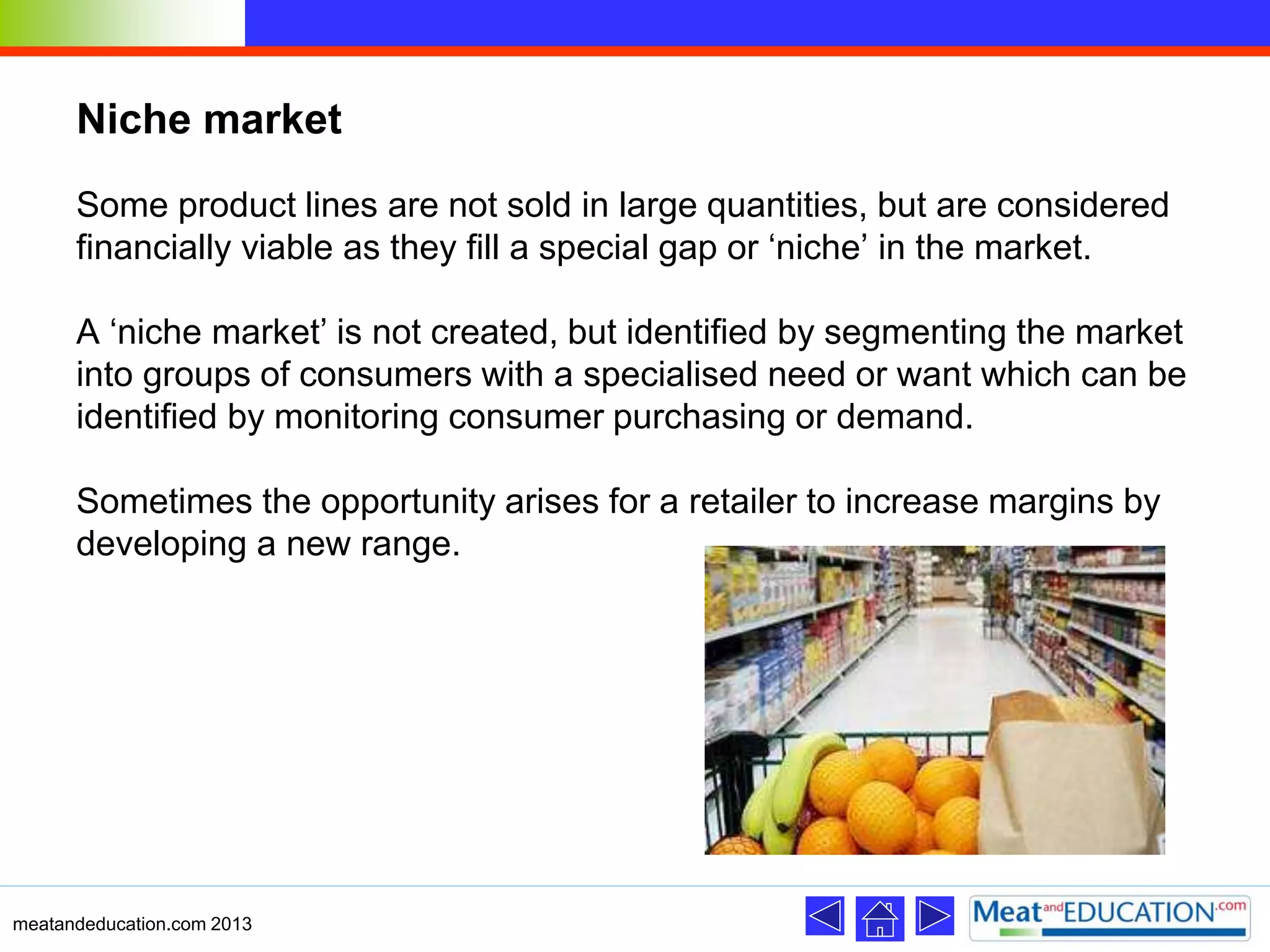 Niche market
Some product lines are not sold in large quantities, but are considered
financially viable as they fill a special gap or ‘niche’ in the market.
A ‘niche market’ is not created, but identified by segmenting the market
into groups of consumers with a specialised need or want which can be
identified by monitoring consumer purchasing or demand.
Sometimes the opportunity arises for a retailer to increase margins by
developing a new range.
meatandeducation.com 2013
 