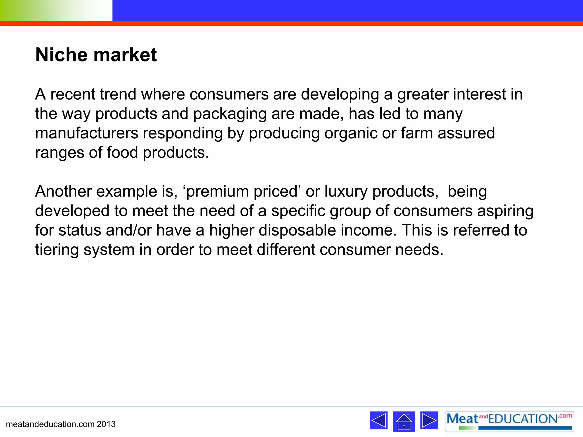 Niche market
A recent trend where consumers are developing a greater interest in
the way products and packaging are made, has led to many
manufacturers responding by producing organic or farm assured
ranges of food products.
Another example is, ‘premium priced’ or luxury products, being
developed to meet the need of a specific group of consumers aspiring
for status and/or have a higher disposable income. This is referred to
tiering system in order to meet different consumer needs.
meatandeducation.com 2013
 