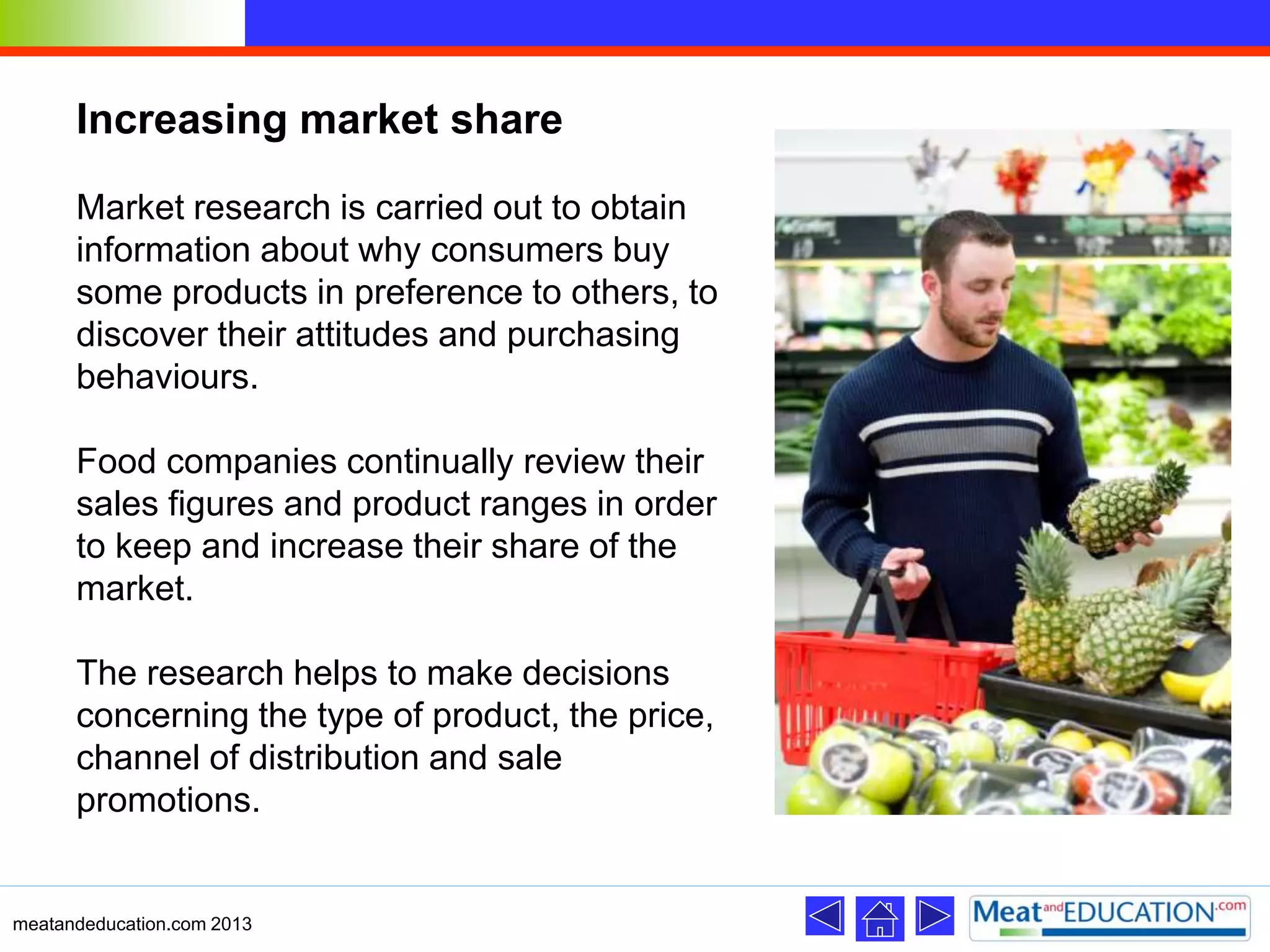 Increasing market share
Market research is carried out to obtain
information about why consumers buy
some products in preference to others, to
discover their attitudes and purchasing
behaviours.
Food companies continually review their
sales figures and product ranges in order
to keep and increase their share of the
market.
The research helps to make decisions
concerning the type of product, the price,
channel of distribution and sale
promotions.
meatandeducation.com 2013
 