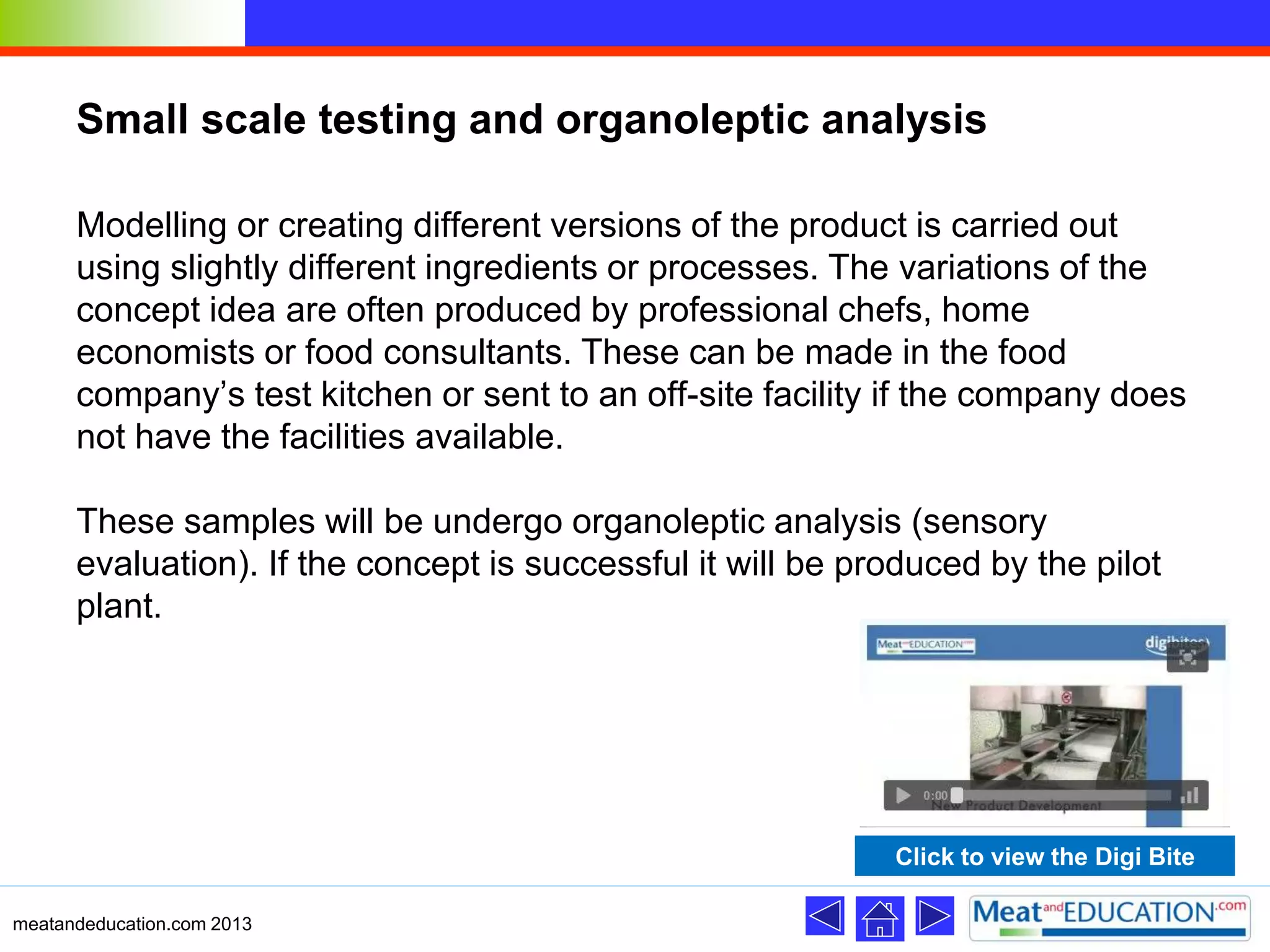 Small scale testing and organoleptic analysis
Modelling or creating different versions of the product is carried out
using slightly different ingredients or processes. The variations of the
concept idea are often produced by professional chefs, home
economists or food consultants. These can be made in the food
company’s test kitchen or sent to an off-site facility if the company does
not have the facilities available.
These samples will be undergo organoleptic analysis (sensory
evaluation). If the concept is successful it will be produced by the pilot
plant.
meatandeducation.com 2013
Click to view the Digi Bite
 