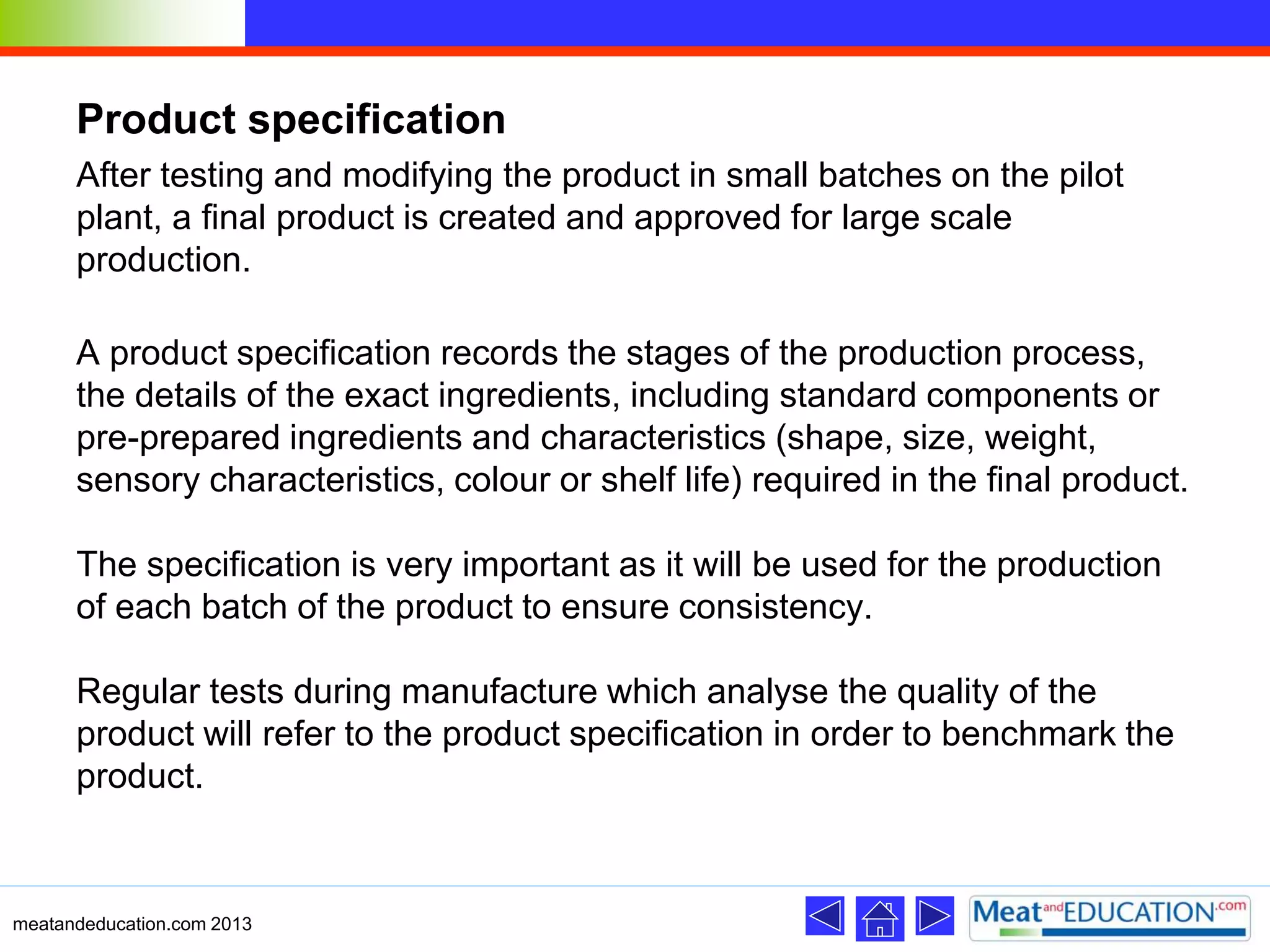 Product specification
After testing and modifying the product in small batches on the pilot
plant, a final product is created and approved for large scale
production.
A product specification records the stages of the production process,
the details of the exact ingredients, including standard components or
pre-prepared ingredients and characteristics (shape, size, weight,
sensory characteristics, colour or shelf life) required in the final product.
The specification is very important as it will be used for the production
of each batch of the product to ensure consistency.
Regular tests during manufacture which analyse the quality of the
product will refer to the product specification in order to benchmark the
product.
meatandeducation.com 2013
 
