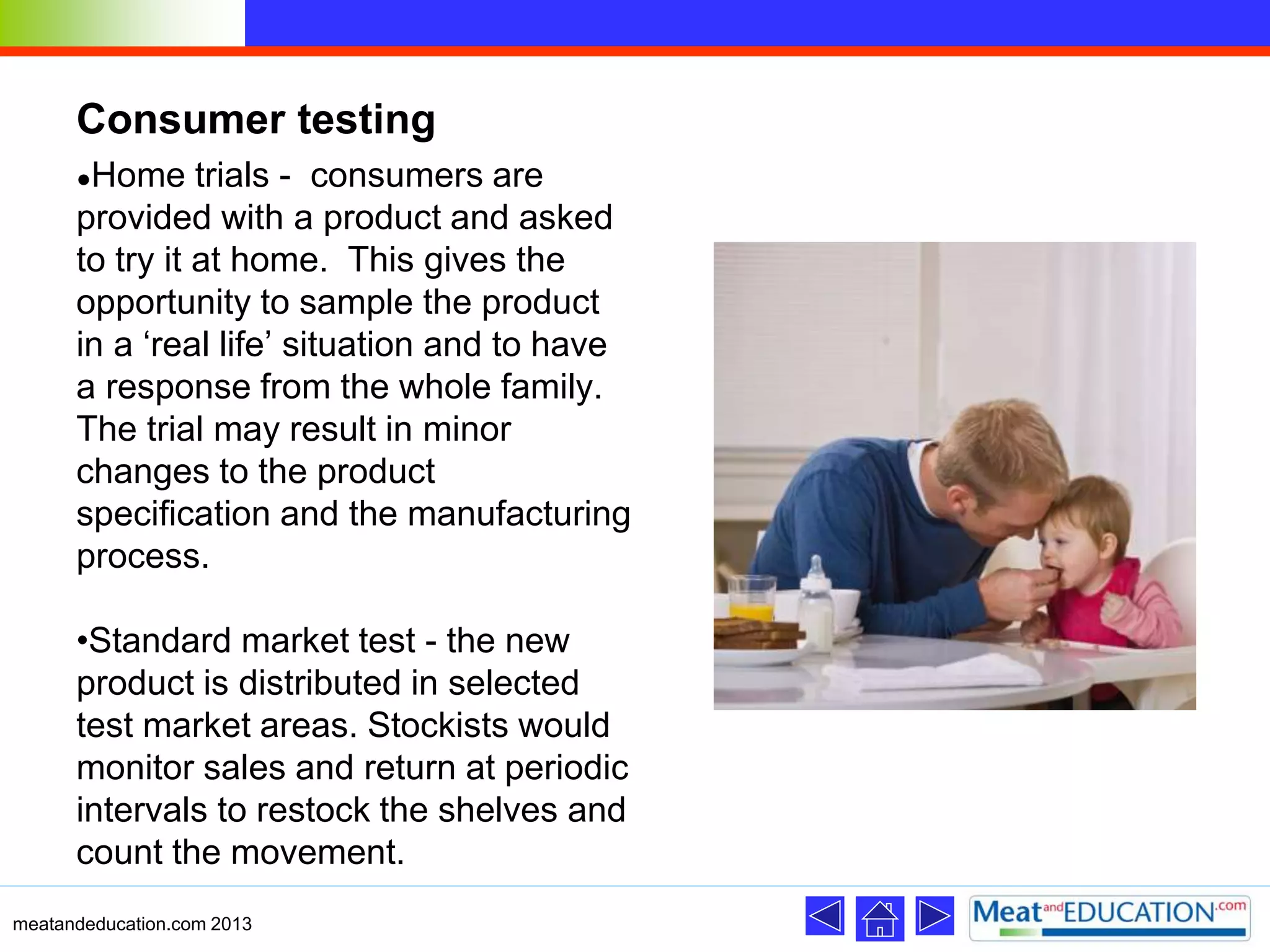 Consumer testing
●Home trials - consumers are
provided with a product and asked
to try it at home. This gives the
opportunity to sample the product
in a ‘real life’ situation and to have
a response from the whole family.
The trial may result in minor
changes to the product
specification and the manufacturing
process.
•Standard market test - the new
product is distributed in selected
test market areas. Stockists would
monitor sales and return at periodic
intervals to restock the shelves and
count the movement.
meatandeducation.com 2013
 