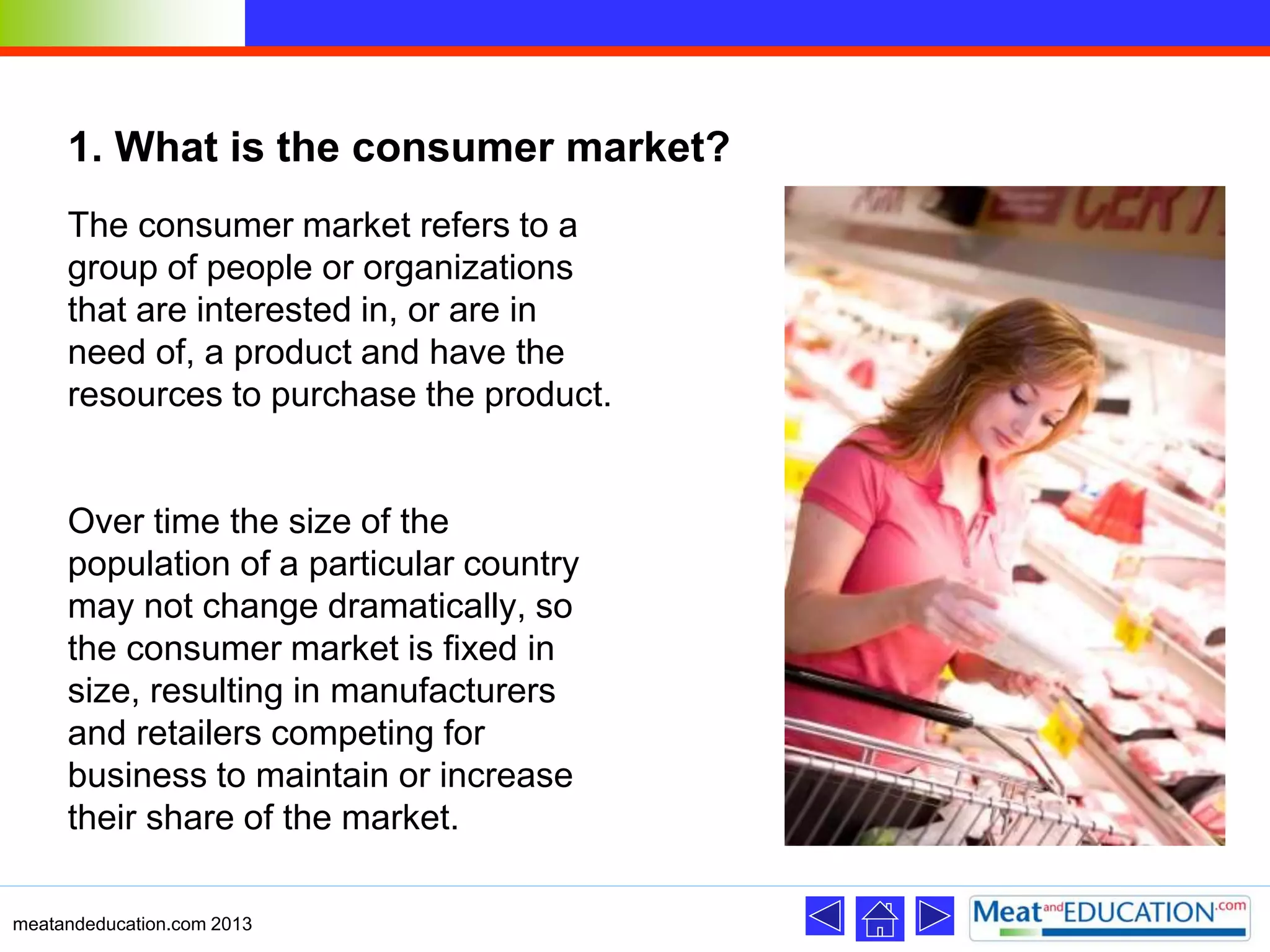 1. What is the consumer market?
The consumer market refers to a
group of people or organizations
that are interested in, or are in
need of, a product and have the
resources to purchase the product.
Over time the size of the
population of a particular country
may not change dramatically, so
the consumer market is fixed in
size, resulting in manufacturers
and retailers competing for
business to maintain or increase
their share of the market.
meatandeducation.com 2013
 