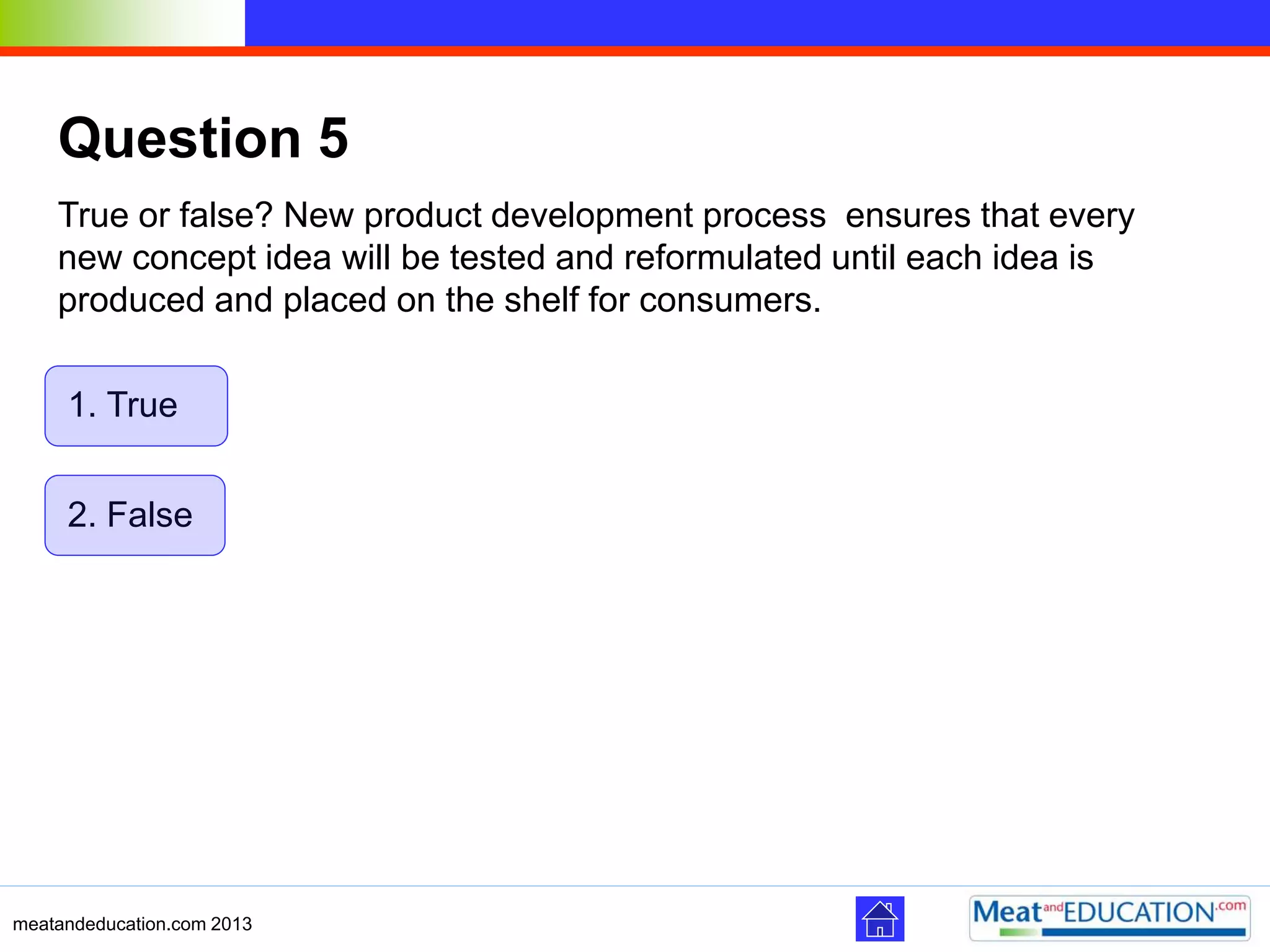 meatandeducation.com 2013
Question 5
True or false? New product development process ensures that every
new concept idea will be tested and reformulated until each idea is
produced and placed on the shelf for consumers.
2. False
1. True
 