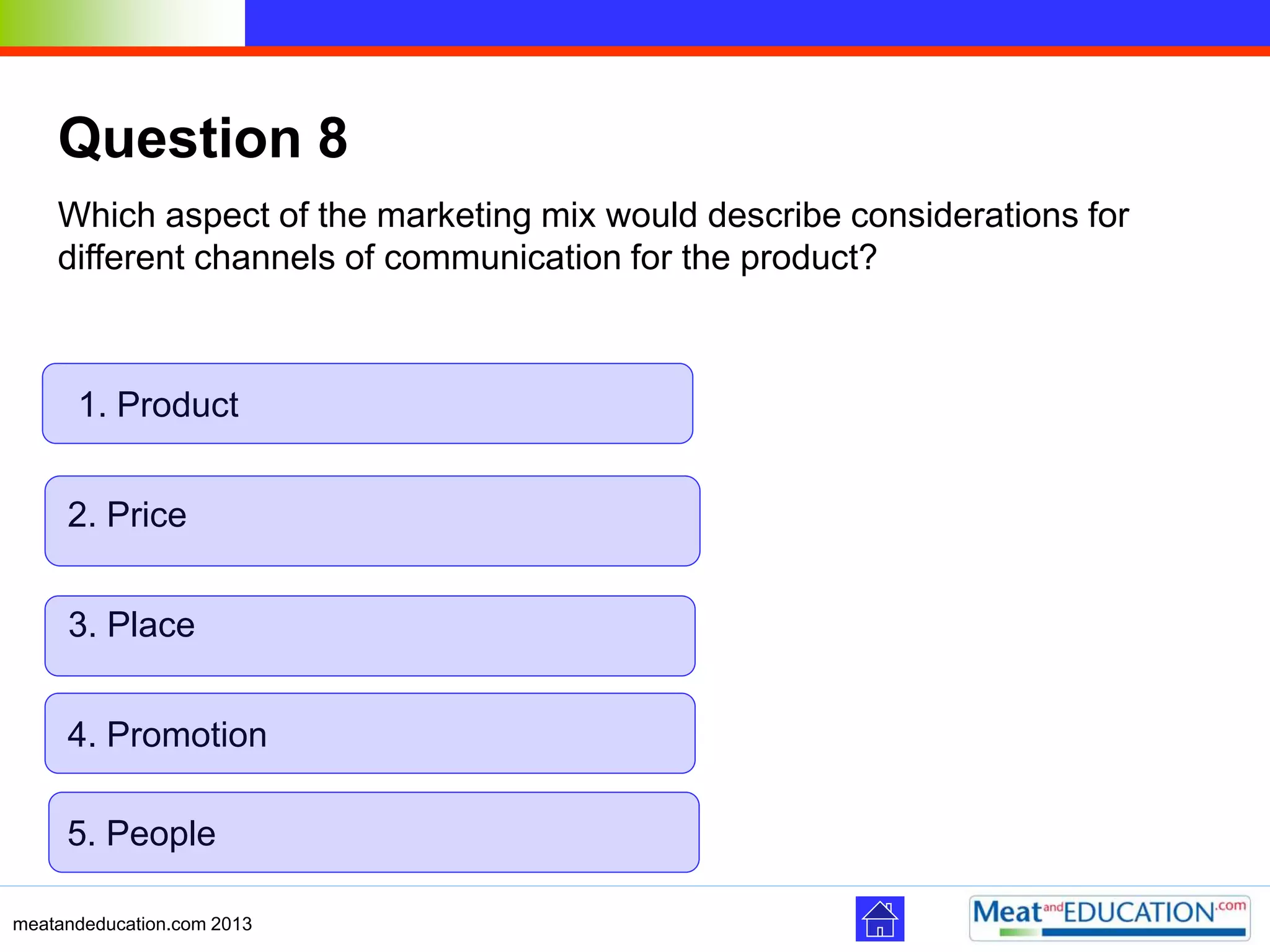 meatandeducation.com 2013
Question 8
Which aspect of the marketing mix would describe considerations for
different channels of communication for the product?
3. Place
2. Price
1. Product
4. Promotion
5. People
 