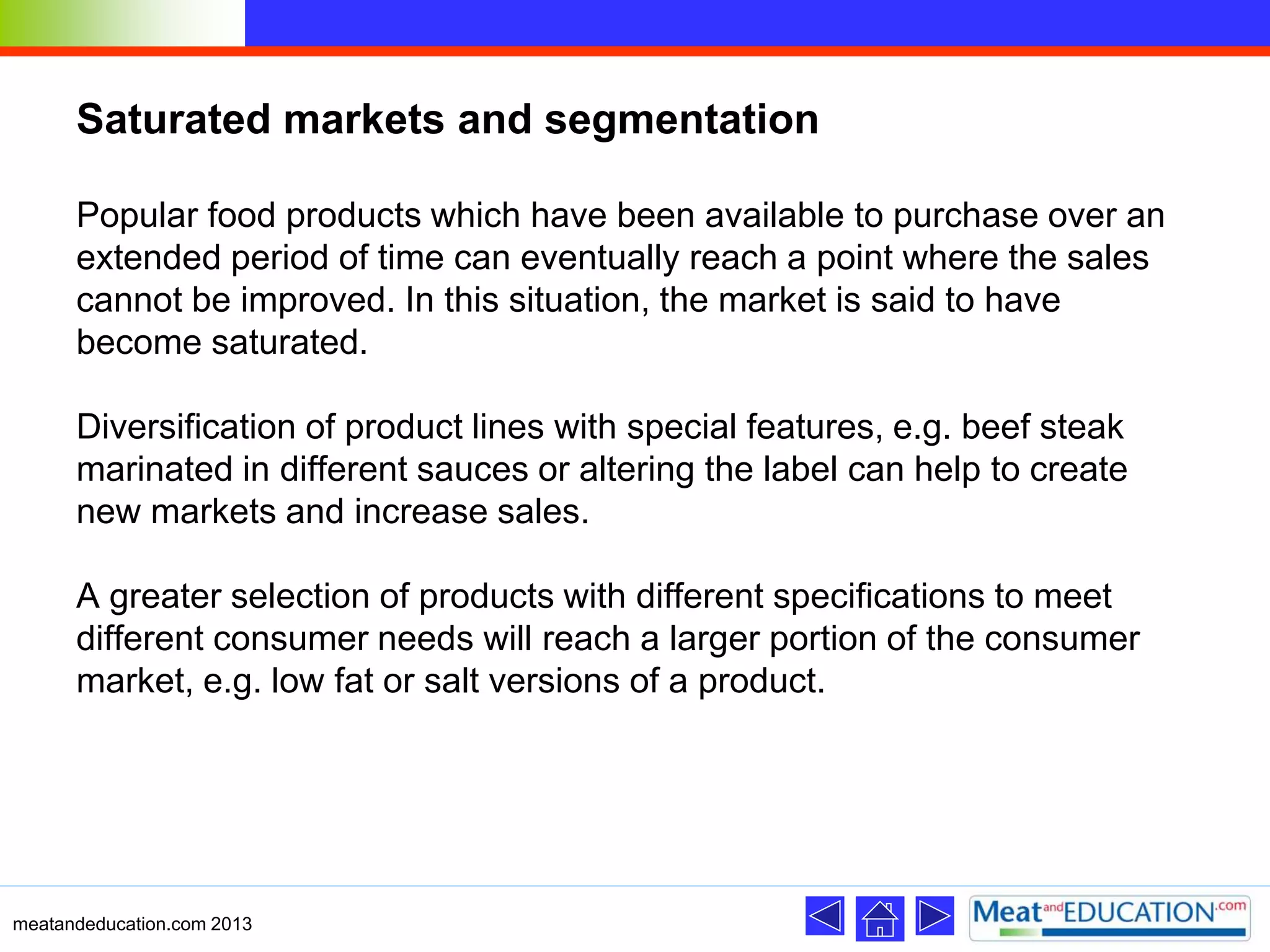 Saturated markets and segmentation
Popular food products which have been available to purchase over an
extended period of time can eventually reach a point where the sales
cannot be improved. In this situation, the market is said to have
become saturated.
Diversification of product lines with special features, e.g. beef steak
marinated in different sauces or altering the label can help to create
new markets and increase sales.
A greater selection of products with different specifications to meet
different consumer needs will reach a larger portion of the consumer
market, e.g. low fat or salt versions of a product.
meatandeducation.com 2013
 