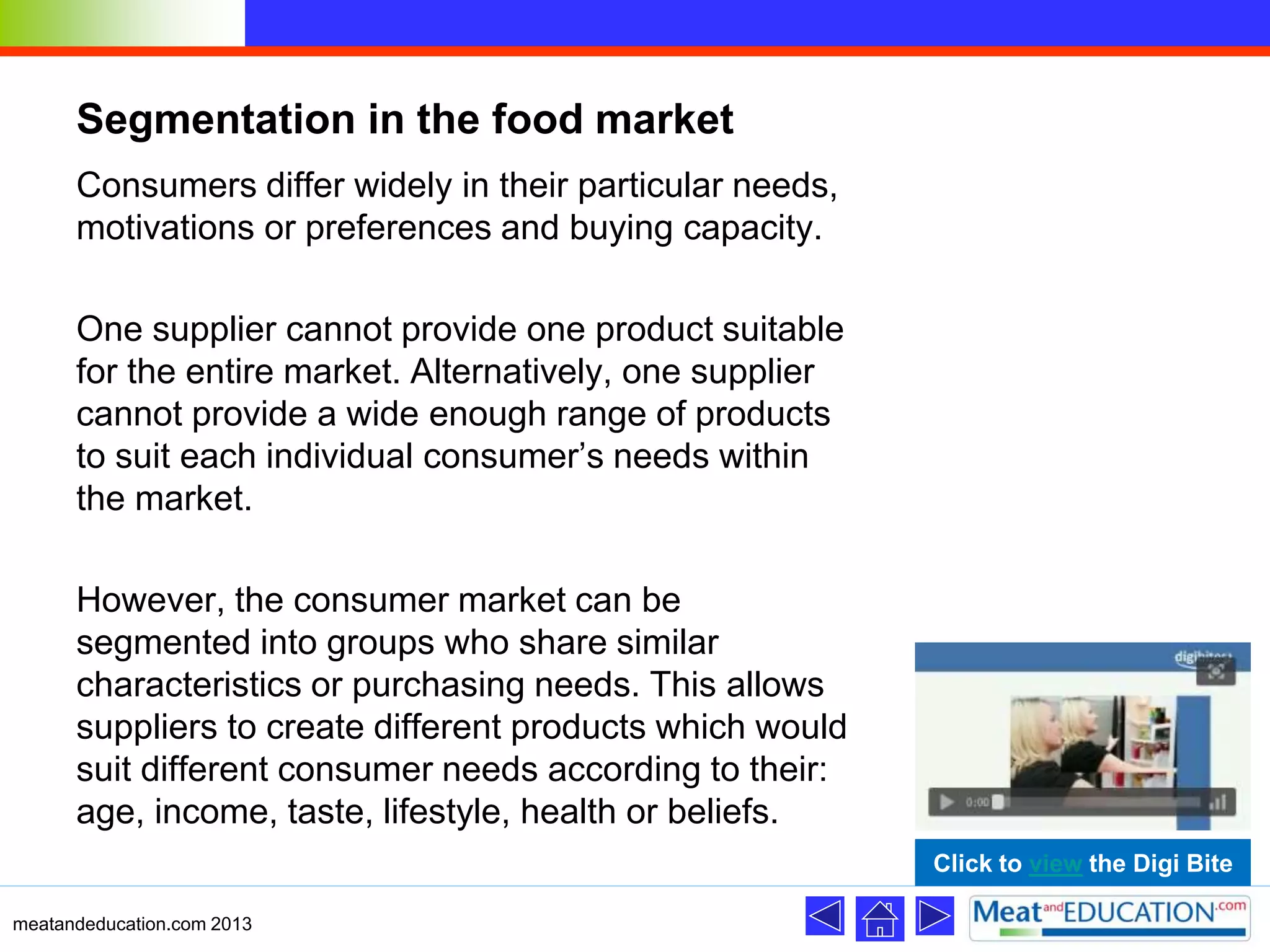 Segmentation in the food market
Consumers differ widely in their particular needs,
motivations or preferences and buying capacity.
One supplier cannot provide one product suitable
for the entire market. Alternatively, one supplier
cannot provide a wide enough range of products
to suit each individual consumer’s needs within
the market.
However, the consumer market can be
segmented into groups who share similar
characteristics or purchasing needs. This allows
suppliers to create different products which would
suit different consumer needs according to their:
age, income, taste, lifestyle, health or beliefs.
meatandeducation.com 2013
Click to view the Digi Bite
 
