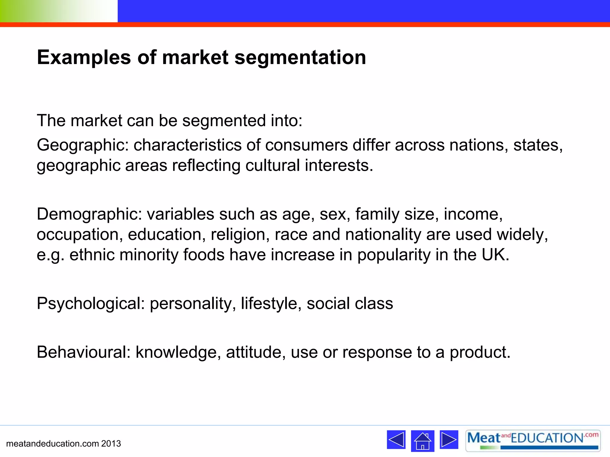 Examples of market segmentation
The market can be segmented into:
Geographic: characteristics of consumers differ across nations, states,
geographic areas reflecting cultural interests.
Demographic: variables such as age, sex, family size, income,
occupation, education, religion, race and nationality are used widely,
e.g. ethnic minority foods have increase in popularity in the UK.
Psychological: personality, lifestyle, social class
Behavioural: knowledge, attitude, use or response to a product.
meatandeducation.com 2013
 
