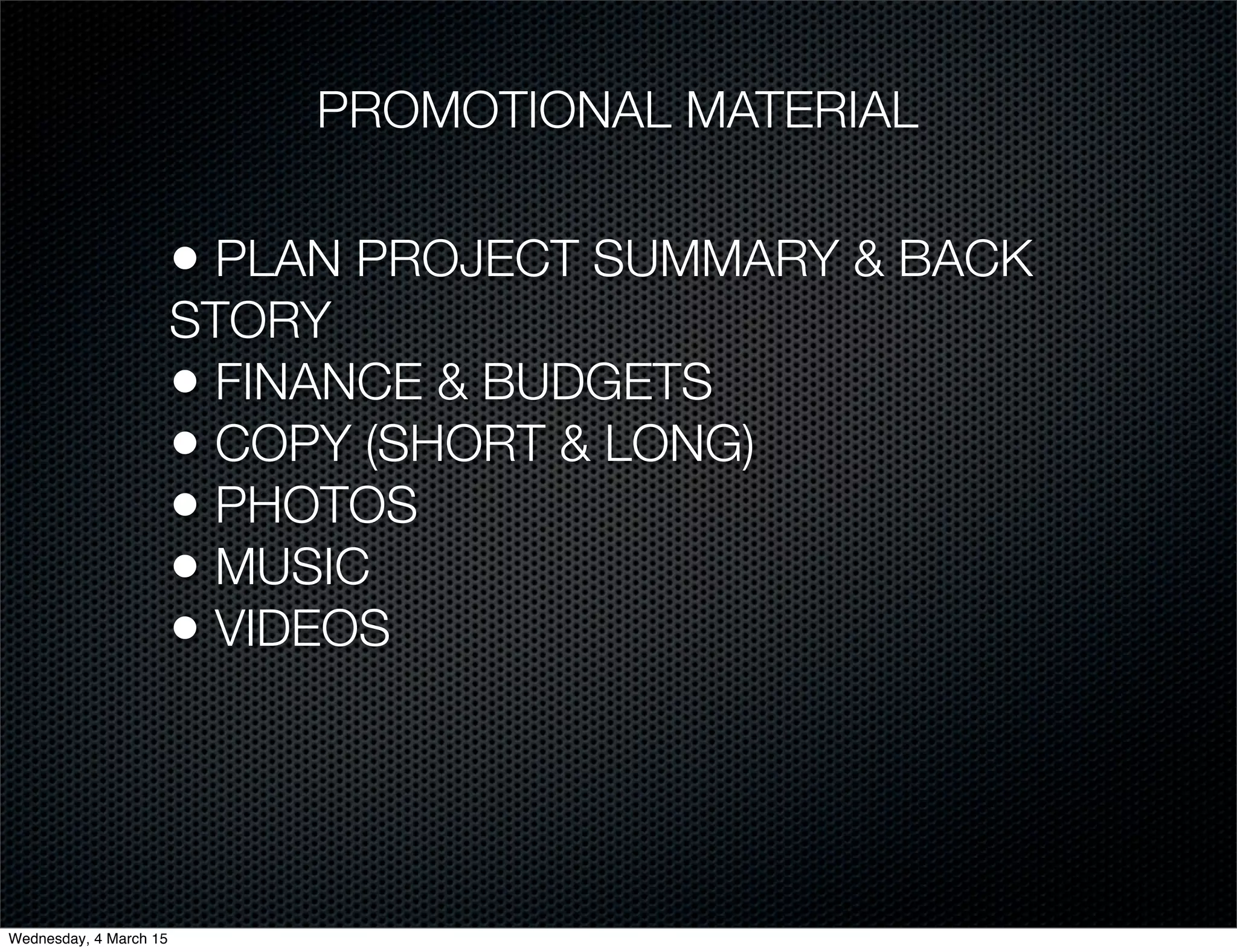 PROMOTIONAL MATERIAL
• PLAN PROJECT SUMMARY & BACK
STORY
• FINANCE & BUDGETS
• COPY (SHORT & LONG)
• PHOTOS
• MUSIC
• VIDEOS
Wednesday, 4 March 15
 