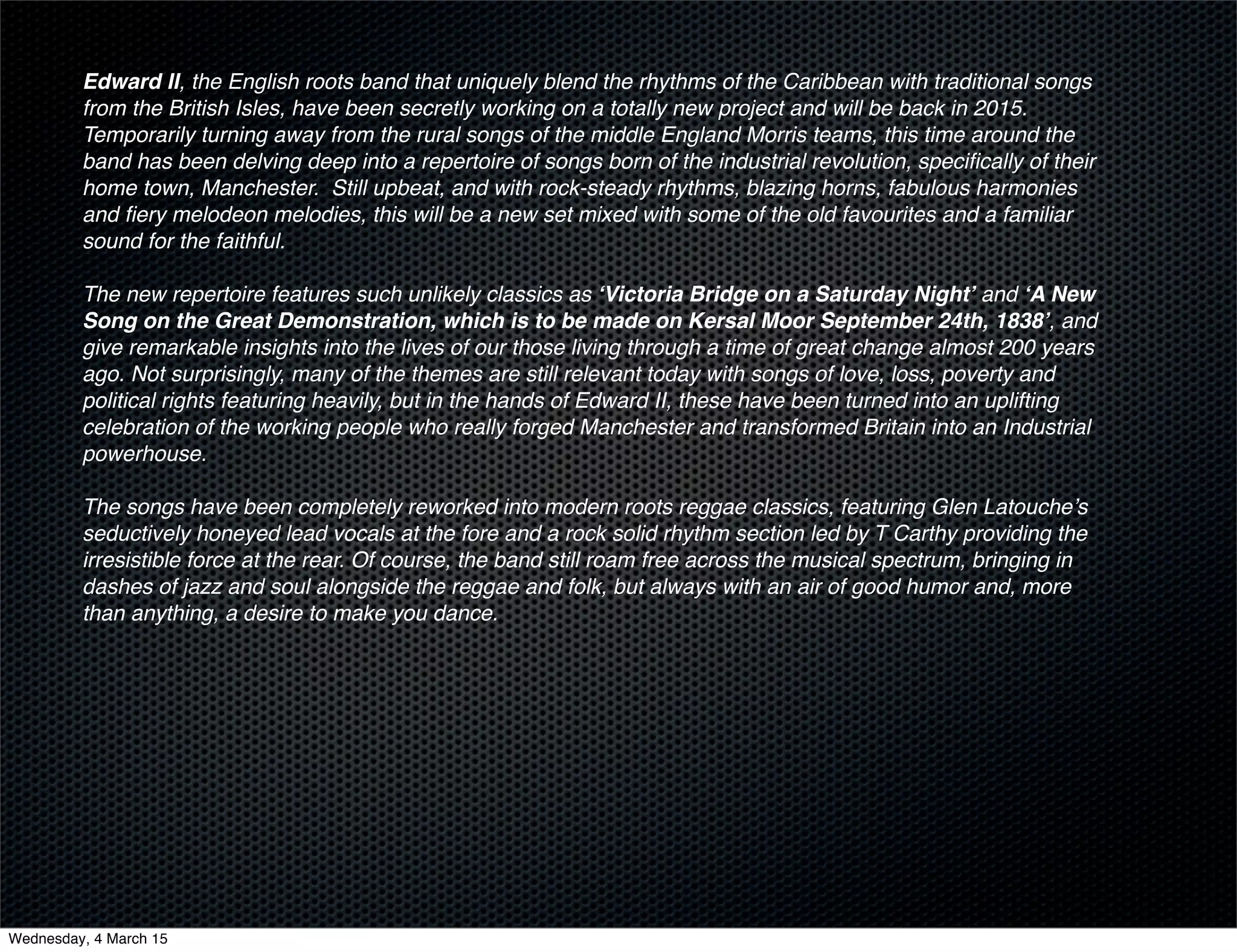 Edward II, the English roots band that uniquely blend the rhythms of the Caribbean with traditional songs
from the British Isles, have been secretly working on a totally new project and will be back in 2015.  
Temporarily turning away from the rural songs of the middle England Morris teams, this time around the
band has been delving deep into a repertoire of songs born of the industrial revolution, speciﬁcally of their
home town, Manchester.  Still upbeat, and with rock-steady rhythms, blazing horns, fabulous harmonies
and ﬁery melodeon melodies, this will be a new set mixed with some of the old favourites and a familiar
sound for the faithful.
The new repertoire features such unlikely classics as ‘Victoria Bridge on a Saturday Night’ and ‘A New
Song on the Great Demonstration, which is to be made on Kersal Moor September 24th, 1838’, and
give remarkable insights into the lives of our those living through a time of great change almost 200 years
ago. Not surprisingly, many of the themes are still relevant today with songs of love, loss, poverty and
political rights featuring heavily, but in the hands of Edward II, these have been turned into an uplifting
celebration of the working people who really forged Manchester and transformed Britain into an Industrial
powerhouse.
The songs have been completely reworked into modern roots reggae classics, featuring Glen Latouche’s
seductively honeyed lead vocals at the fore and a rock solid rhythm section led by T Carthy providing the
irresistible force at the rear. Of course, the band still roam free across the musical spectrum, bringing in
dashes of jazz and soul alongside the reggae and folk, but always with an air of good humor and, more
than anything, a desire to make you dance.
Wednesday, 4 March 15
 