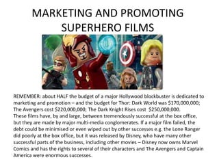 MARKETING AND PROMOTING
SUPERHERO FILMS
REMEMBER: about HALF the budget of a major Hollywood blockbuster is dedicated to
marketing and promotion – and the budget for Thor: Dark World was $170,000,000;
The Avengers cost $220,000,000; The Dark Knight Rises cost $250,000,000.
These films have, by and large, between tremendously successful at the box office,
but they are made by major multi-media conglomerates. If a major film failed, the
debt could be minimised or even wiped out by other successes e.g. the Lone Ranger
did poorly at the box office, but it was released by Disney, who have many other
successful parts of the business, including other movies – Disney now owns Marvel
Comics and has the rights to several of their characters and The Avengers and Captain
America were enormous successes.
 