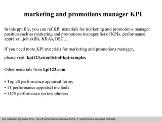 marketing and promotions manager KPI 
In this ppt file, you can ref KPI materials for marketing and promotions manager 
position such as marketing and promotions manager list of KPIs, performance 
appraisal, job skills, KRAs, BSC… 
If you need more KPI materials for marketing and promotions manager, 
please visit: kpi123.com/list-of-kpi-samples 
Other materials from kpi123.com 
• Top 28 performance appraisal forms 
• 11 performance appraisal methods 
• 1125 performance review phrases 
Top materials: top sales KPIs, Top 28 performance appraisal forms, 11 performance appraisal methods 
Interview questions and answers – free download/ pdf and ppt file 
 
