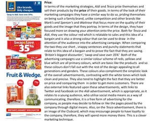 Price:
In terms of the marketing strategies, Aldi and Tesco prize themselves and
sell their products by the price of their goods. In terms of the look of their
marketing campaigns they have a similar way to do so, priding themselves
on being such a family brand, unlike competition and other brands like
Mark’s and Spencer's and Waitrose that focus more on the quality of their
goods and the image that they portray. In terms of the design, they have
focused more on drawing your attention onto the price. Both for Tesco and
Aldi, they use the colour red which is relatable to sales and this idea of a
bargain and is also a strong colour that can be used to draw in the
attention of the audience into the advertising campaign. When comparing
the two they use short , snappy sentences and punchy statements that
relate to this idea of a bargain and to prove the fact that they are saving.
‘Britain's biggest discounter’, ‘swap and save over 35%’ Both of the
advertising campaigns use a similar colour scheme of reds, yellows and
blue which are all primary colours, which are basic like the products and so
these colours don’t fall out with the rest of the design appealing to all
generations and genders. These colours also compliment the simplistic look
of the overall advertisements, contrasting with the white tones which look
clean and precise. They also tend to highlight the fact that they are better
on price and comparing them in order to get more customers. There are
also external links featured upon these advertisements, with links to
Twitter and Facebook on the Aldi advertisement, which is appropriate, as it
relates to a young audience, who utilise social media means as a way of
communicating, therefore, it is a free form of advertising for the
company, as people may decide to follow or like the pages posed by the
company through digital means. Also, on the Tesco advertisement, there is
an image of the Clubcard, which may encourage people to have loyalty to
the company, therefore, they will spend more money there. This is a clever
marketing technique.

 