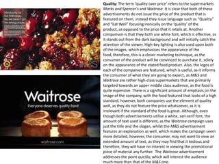 Quality: The term ‘quality over price’ refers to the supermarkets
Marks and Spencer's and Waitrose. It is clear that both of these
advertisements do not issue the price of the product that is
featured on them, instead they issue language such as “Quality”
and “Eat Well” focusing ironically on the ‘quality’ of the
product, as opposed to the price that it retails at. Another
comparison is that they both use white font, which is effective, as
it stands out from the dark background and will initially catch the
attention of the viewer. High-key lighting is also used upon both
of the images, which emphasises the appearance of the
food, therefore, this is a clever marketing technique, as the
consumer of the product will be convinced to purchase it, solely
on the appearance of the stated food product. Also, the logos of
each of the companies are featured, which is useful, as it informs
the consumer of what they are going to expect, as M&S and
Waitrose are rather high-class supermarkets that are primarily
targeted towards an upper middle class audience, as the food is
quite expensive. There is a significant amount of emphasis on the
image of the company, with the food featured that looks of a high
standard, however, both companies use the element of quality
well, as they do not feature the price whatsoever, as it is
irrelevant if the standard of the food is great. Although, even
though both advertisements utilise a white, san-serif font, the
amount of text used is different, as the Waitrose campaign uses
just the title and the slogan, whilst the M&S advertisement
features an explanation as well, which makes the campaign seem
more detailed, however, the consumer, may not want to view an
extended amount of text, as they may find that it tedious and
therefore, they will have no interest in viewing the promotional
piece of material any further. The Waitrose advertisement
addresses the point quickly, which will interest the audience
much more than that of the M&S one.

 