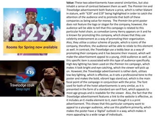 Value: These two advertisements have several similarities, but also
inhabit a sense of contrast between them as well. The Premier Inn and
Travelodge advertisement both feature a price, which is rather blatant
in stature, with “£29” and £19” being highlighted in order to catch the
attention of the audience and to promote that both of these
companies as being value for money. The Premier Inn print poster
does not feature the logo or slogan for the company, however, the
audience will be able to tell that this campaign is related to this
particular hotel chain, as comedian Lenny Henry appears on it and he
is known for promoting this company, which shows that they use
celebrity endorsement as a way of promoting their organisation.
Also, they utilise a colour scheme of purple, which is iconic of the
company, therefore, the audience will be able to relate to this element
as well. In contrast, the Travelodge use a teddy bear as a way of
promoting their company and it has become their mascot, which will
make the advertisement appeal to a young, child audience as well, as
this specific item is associated with this type of audience specifically.
High-key lighting has been used on the Premier Inn campaign, which
makes it look bright and eye-catching, which the viewer will pick up
on. However, the Travelodge advertisement is rather dark, utilises
low-key lighting, which is effective, as it sets a professional tone to the
poster and makes the bold, vibrant logo stand out, which is the main
focal point of the campaign in conjunction with the price. The font
used for both of the hotel advertisements is very similar, as it is
presented in the form of a standard san-serif font, which appeals to
most age groups and is readable for the viewer. Also, the fact that the
Travelodge advertisement features a link to the website is effective, as
it includes an E-media element to it, even though it is a print
advertisement. This shows that this particular company want to
appeal to a younger audience, who use this platform primarily, which
makes the poster have a ‘digital’ outlook in a way, which makes it
more appealing to a wide range of individuals.

 