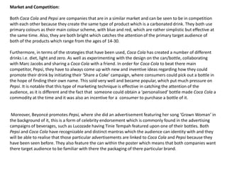 Market and Competition:
Both Coca Cola and Pepsi are companies that are in a similar market and can be seen to be in competition
with each other because they create the same type of product which is a carbonated drink. They both use
primary colours as their main colour scheme, with blue and red, which are rather simplistic but effective at
the same time. Also, they are both bright which catches the attention of the primary target audience of
both of the products which range from the ages of 14-30.
Furthermore, in terms of the strategies that have been used, Coca Cola has created a number of different
drinks i.e. diet, light and zero. As well as experimenting with the design on the can/bottle, collaborating
with Marc Jacobs and sharing a Coca Cola with a friend. In order for Coca Cola to beat there main
competitor, Pepsi, they have to always come up with new and inventive ideas regarding how they could
promote their drink by initiating their ‘Share a Coke’ campaign, where consumers could pick out a bottle in
the hope of finding their own name. This sold very well and became popular, which put much pressure on
Pepsi. It is notable that this type of marketing technique is effective in catching the attention of the
audience, as it is different and the fact that someone could obtain a ‘personalised’ bottle made Coca Cola a
commodity at the time and it was also an incentive for a consumer to purchase a bottle of it.

Moreover, Beyoncé promotes Pepsi, where she did an advertisement featuring her song ‘Grown Woman’ in
the background of it, this is a form of celebrity endorsement which is commonly found in the advertising
campaigns of beverages, such as Lucozade having Tinie Tempah featured upon one of their bottles. Both
Pepsi and Coca Cola have recognizable and distinct mantras which the audience can identity with and they
will be able to realise that those particular advertisements are linked to Coca Cola and Pepsi because they
have been seen before. They also feature the can within the poster which means that both companies want
there target audience to be familiar with there the packaging of there particular brand.

 