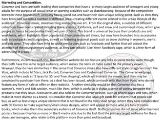 Marketing and Competition.
Converse and Vans are both leading shoe companies that have a primary target audience of teenagers and young
adults for the purpose of casual wear or sporting activities such as skateboarding. Because of the competition
between these brands each company has to stand out and have their own unique selling point. Such as Vans they
have branched out into a number of different areas creating different events related to the urban lifestyle of the
audience. It involves music, skateboarding and expressive art. From the original Vans, a number of different
collections have been created including there; classics, California, surf and snow and customised shoes, which give
people a chance to personalise their own pair of Vans. This brand is universal because their products are sold
worldwide, which highlights their popularity. They primarily sell shoes, but now have branched into accessories
such as backpacks and sunglasses, as well as featuring seasonal goods such as snow clothing in women's, men's
and kids wear. They also have links to social media sites such as Facebook and Twitter that will attract the
attention of the young primary audience, as they can initially ‘Like’ their Facebook page, which is a free form of
advertising in a way.

Furthermore, in contrast with this, the Converse website do not feature any links to social media, even though
they both have the same target audience, which makes the Vans sit more suited to the primary viewer.
However, they do have similarities in the sense that Converse shoes also have different style categories much like
Vans, which include All Stars, Jack Purcell, Converse Cons and Customised Converse. The Converse webpage
includes offers such as ‘3 laces for $5’ and ‘free shipping’, which will interest the viewer, and they may be
convinced to purchase from there, as a deal has been issued, which contrasts with that from Vans, who do not
feature any form of sale or offer on their website. Another similarity would be that Converse also has a
women's, men's and kids section, much like Vans, which is useful as it shows a sense of variety between the
products that they issue. Accessories are also sold on the Converse website, such as phone cases and hats, which
makes it more diverse as a brand. It is notable that Converse also issue gift cards for presents that people can
buy, as well as featuring a unique element that is not found in the Vans shoe range, where they have collaborated
with DC Comics to make superhero/villain shoes designs, which will appeal to those who are fans of comic
books, which makes them the secondary audience of Converse itself. Both companies do not issue advertisement
posters because they focus more on the E-media side due to the fact that the primary target audience for these
shoes are teenagers, who relate to this platform more than print and broadcast.

 