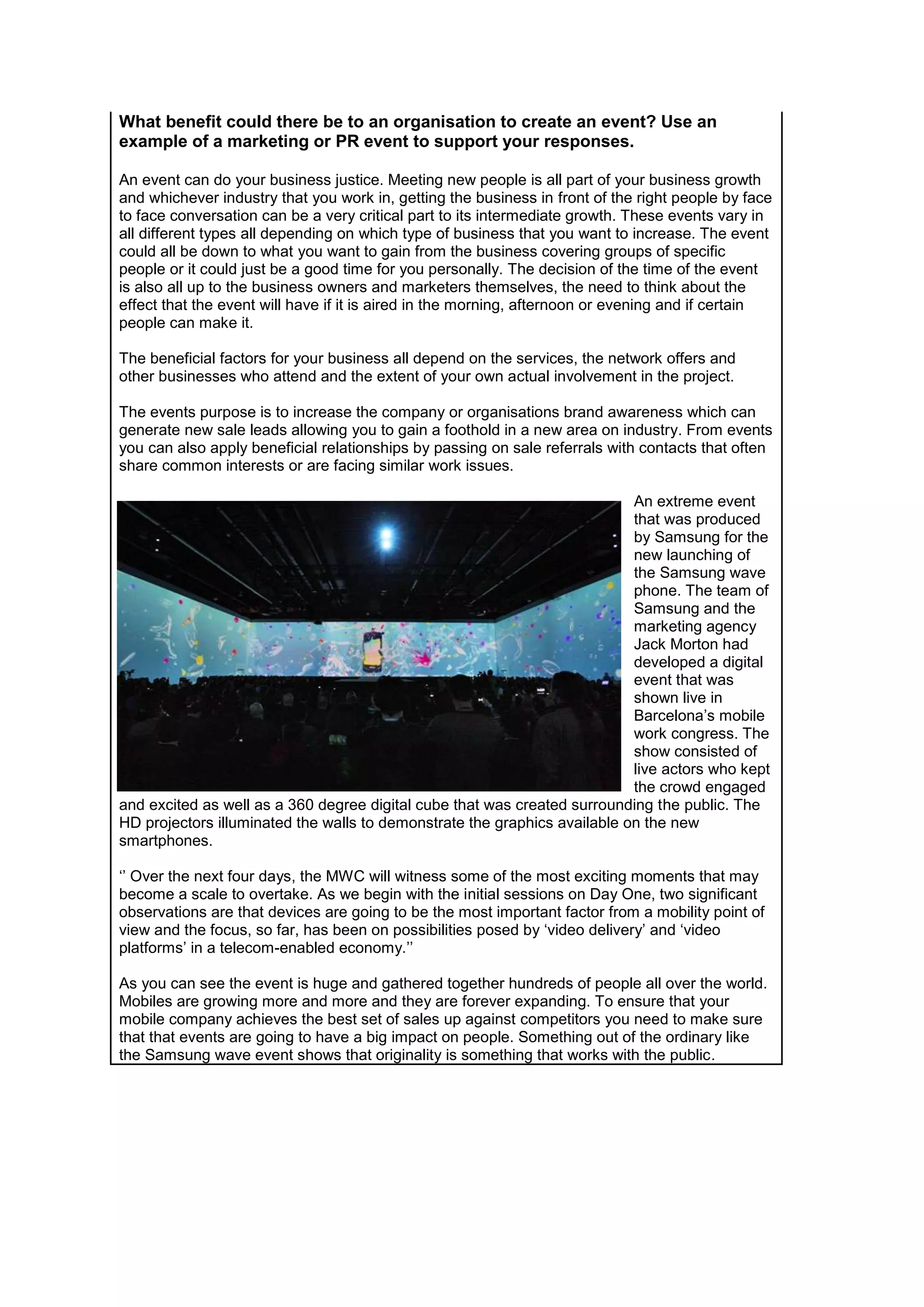 What benefit could there be to an organisation to create an event? Use an
example of a marketing or PR event to support your responses.
An event can do your business justice. Meeting new people is all part of your business growth
and whichever industry that you work in, getting the business in front of the right people by face
to face conversation can be a very critical part to its intermediate growth. These events vary in
all different types all depending on which type of business that you want to increase. The event
could all be down to what you want to gain from the business covering groups of specific
people or it could just be a good time for you personally. The decision of the time of the event
is also all up to the business owners and marketers themselves, the need to think about the
effect that the event will have if it is aired in the morning, afternoon or evening and if certain
people can make it.
The beneficial factors for your business all depend on the services, the network offers and
other businesses who attend and the extent of your own actual involvement in the project.
The events purpose is to increase the company or organisations brand awareness which can
generate new sale leads allowing you to gain a foothold in a new area on industry. From events
you can also apply beneficial relationships by passing on sale referrals with contacts that often
share common interests or are facing similar work issues.
An extreme event
that was produced
by Samsung for the
new launching of
the Samsung wave
phone. The team of
Samsung and the
marketing agency
Jack Morton had
developed a digital
event that was
shown live in
Barcelona’s mobile
work congress. The
show consisted of
live actors who kept
the crowd engaged
and excited as well as a 360 degree digital cube that was created surrounding the public. The
HD projectors illuminated the walls to demonstrate the graphics available on the new
smartphones.
‘’ Over the next four days, the MWC will witness some of the most exciting moments that may
become a scale to overtake. As we begin with the initial sessions on Day One, two significant
observations are that devices are going to be the most important factor from a mobility point of
view and the focus, so far, has been on possibilities posed by ‘video delivery’ and ‘video
platforms’ in a telecom-enabled economy.’’
As you can see the event is huge and gathered together hundreds of people all over the world.
Mobiles are growing more and more and they are forever expanding. To ensure that your
mobile company achieves the best set of sales up against competitors you need to make sure
that that events are going to have a big impact on people. Something out of the ordinary like
the Samsung wave event shows that originality is something that works with the public.

 