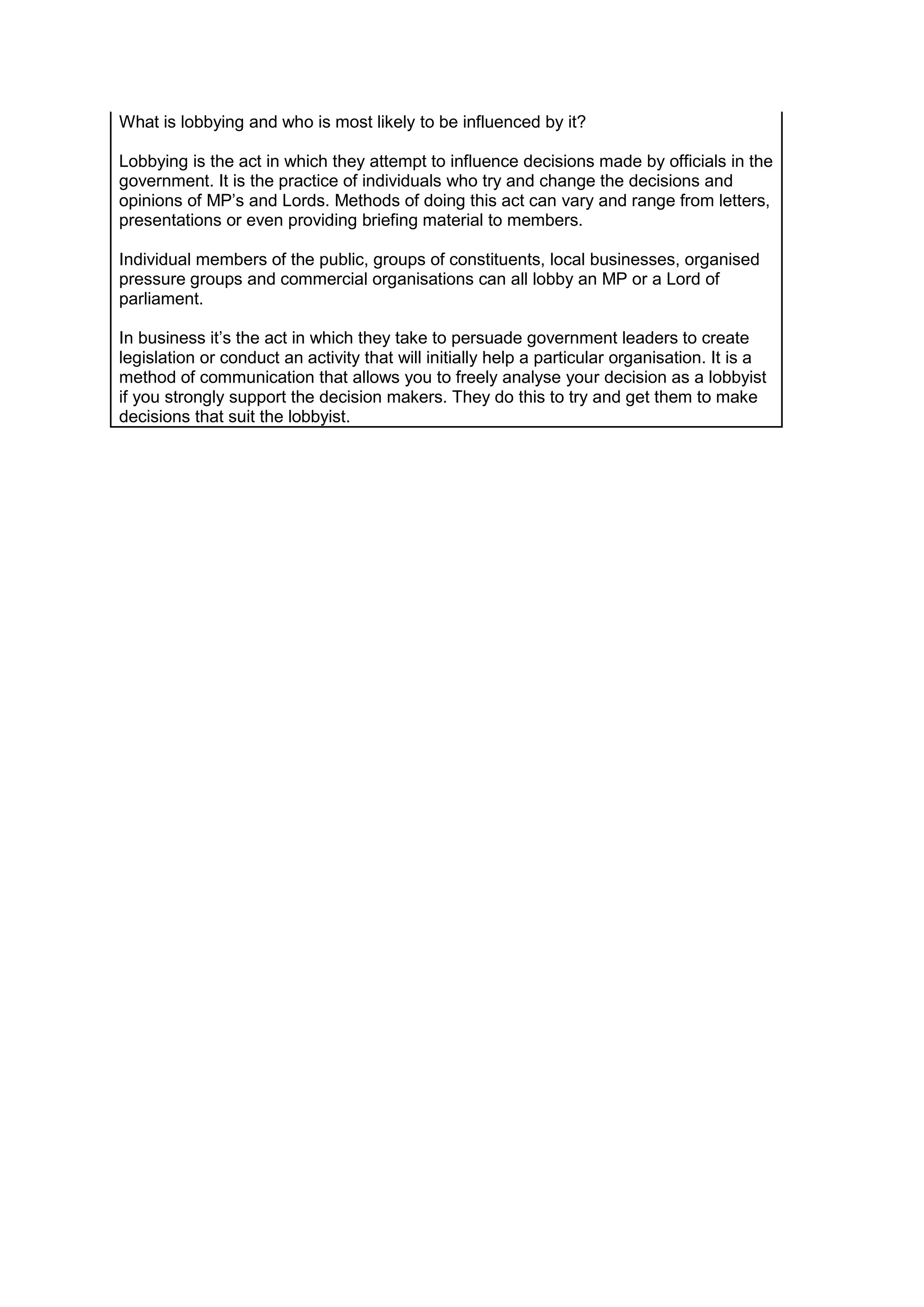 What is lobbying and who is most likely to be influenced by it?
Lobbying is the act in which they attempt to influence decisions made by officials in the
government. It is the practice of individuals who try and change the decisions and
opinions of MP’s and Lords. Methods of doing this act can vary and range from letters,
presentations or even providing briefing material to members.
Individual members of the public, groups of constituents, local businesses, organised
pressure groups and commercial organisations can all lobby an MP or a Lord of
parliament.
In business it’s the act in which they take to persuade government leaders to create
legislation or conduct an activity that will initially help a particular organisation. It is a
method of communication that allows you to freely analyse your decision as a lobbyist
if you strongly support the decision makers. They do this to try and get them to make
decisions that suit the lobbyist.

 