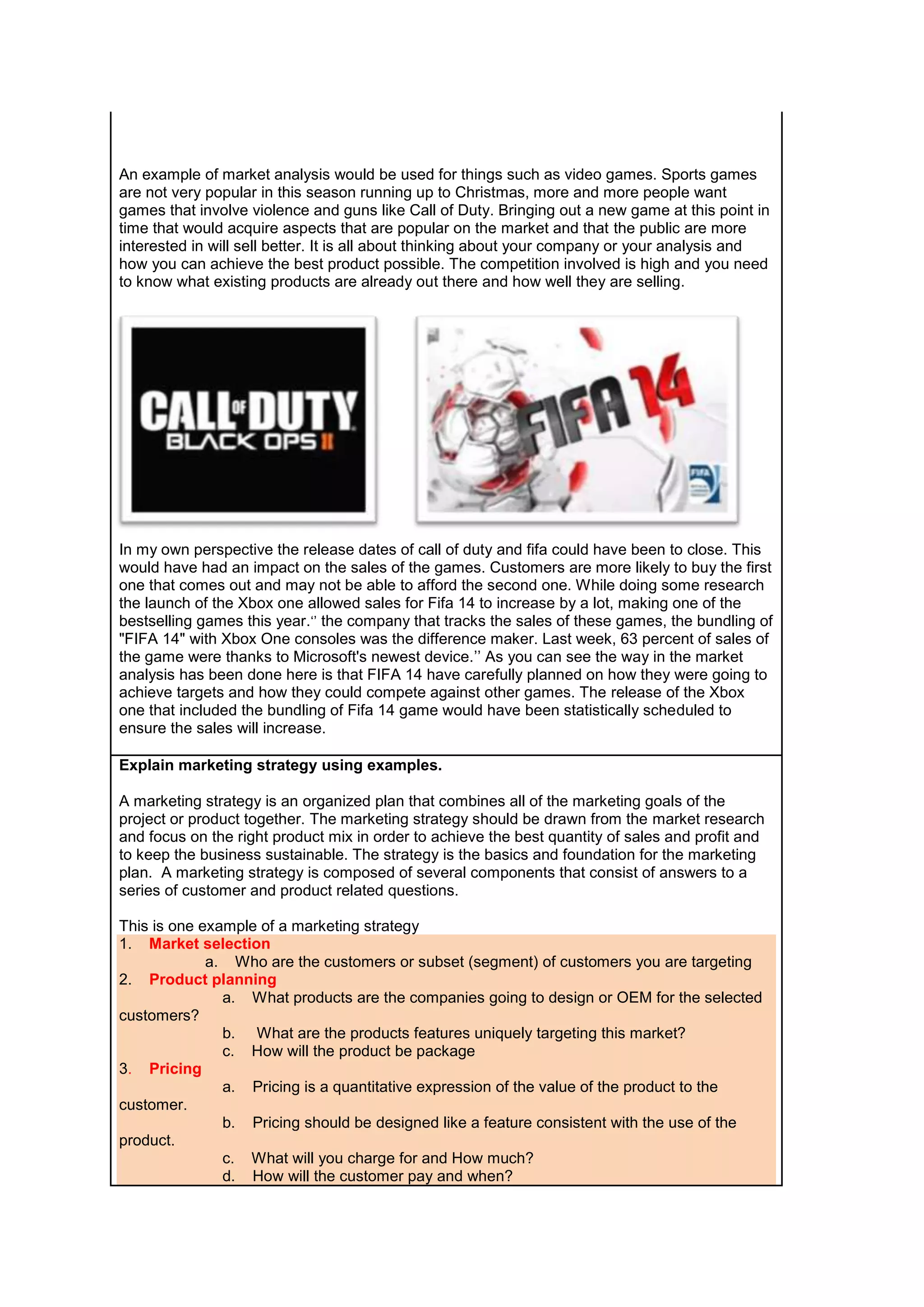 An example of market analysis would be used for things such as video games. Sports games
are not very popular in this season running up to Christmas, more and more people want
games that involve violence and guns like Call of Duty. Bringing out a new game at this point in
time that would acquire aspects that are popular on the market and that the public are more
interested in will sell better. It is all about thinking about your company or your analysis and
how you can achieve the best product possible. The competition involved is high and you need
to know what existing products are already out there and how well they are selling.

In my own perspective the release dates of call of duty and fifa could have been to close. This
would have had an impact on the sales of the games. Customers are more likely to buy the first
one that comes out and may not be able to afford the second one. While doing some research
the launch of the Xbox one allowed sales for Fifa 14 to increase by a lot, making one of the
bestselling games this year.‘’ the company that tracks the sales of these games, the bundling of
"FIFA 14" with Xbox One consoles was the difference maker. Last week, 63 percent of sales of
the game were thanks to Microsoft's newest device.’’ As you can see the way in the market
analysis has been done here is that FIFA 14 have carefully planned on how they were going to
achieve targets and how they could compete against other games. The release of the Xbox
one that included the bundling of Fifa 14 game would have been statistically scheduled to
ensure the sales will increase.
Explain marketing strategy using examples.
A marketing strategy is an organized plan that combines all of the marketing goals of the
project or product together. The marketing strategy should be drawn from the market research
and focus on the right product mix in order to achieve the best quantity of sales and profit and
to keep the business sustainable. The strategy is the basics and foundation for the marketing
plan. A marketing strategy is composed of several components that consist of answers to a
series of customer and product related questions.
This is one example of a marketing strategy
1. Market selection
a. Who are the customers or subset (segment) of customers you are targeting
2. Product planning
a. What products are the companies going to design or OEM for the selected
customers?
b. What are the products features uniquely targeting this market?
c. How will the product be package
3. Pricing
a. Pricing is a quantitative expression of the value of the product to the
customer.
b. Pricing should be designed like a feature consistent with the use of the
product.
c. What will you charge for and How much?
d. How will the customer pay and when?

 