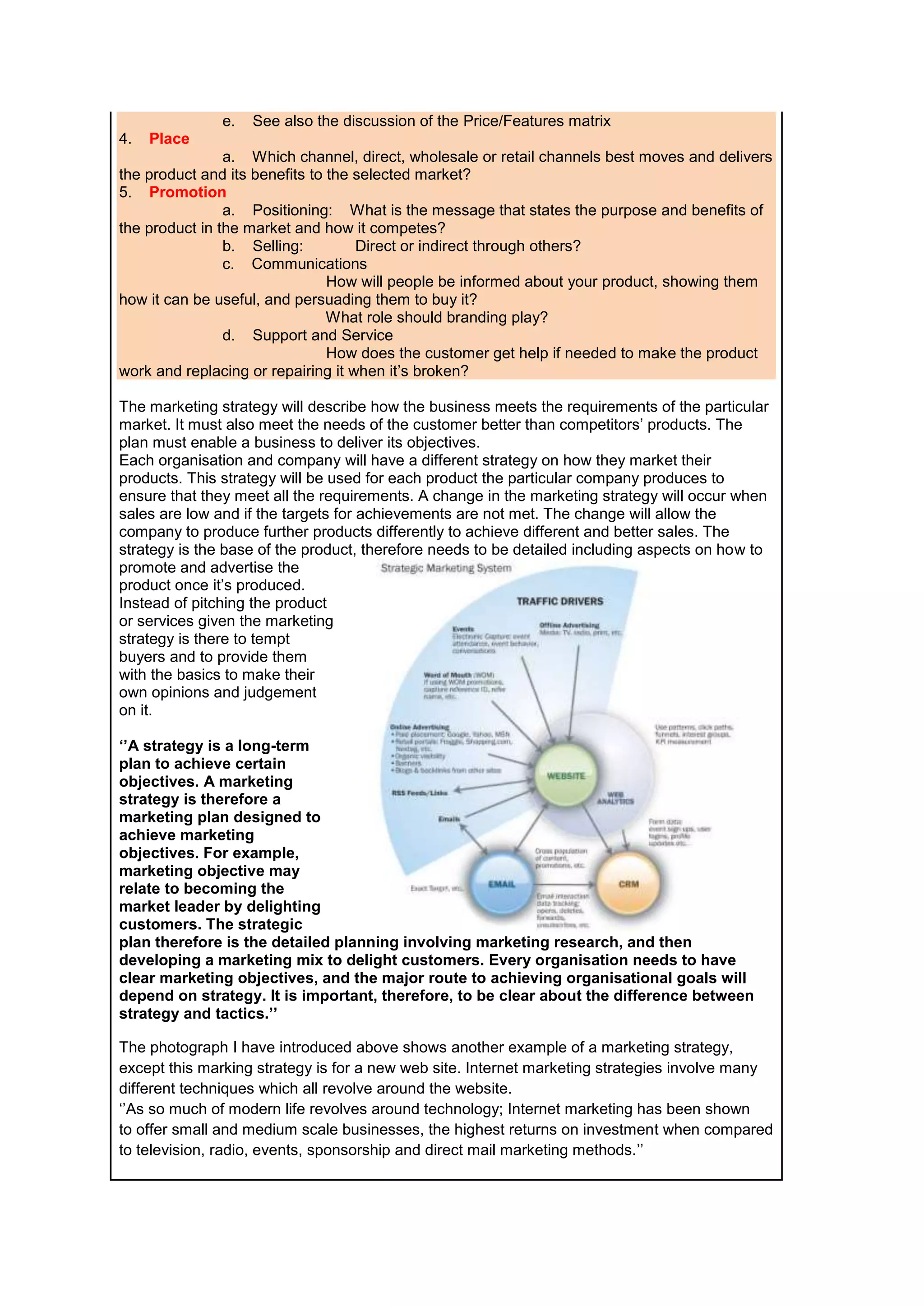 e.
4.

See also the discussion of the Price/Features matrix

Place

a. Which channel, direct, wholesale or retail channels best moves and delivers
the product and its benefits to the selected market?
5. Promotion
a. Positioning: What is the message that states the purpose and benefits of
the product in the market and how it competes?
b. Selling:
Direct or indirect through others?
c. Communications
How will people be informed about your product, showing them
how it can be useful, and persuading them to buy it?
What role should branding play?
d. Support and Service
How does the customer get help if needed to make the product
work and replacing or repairing it when it’s broken?
The marketing strategy will describe how the business meets the requirements of the particular
market. It must also meet the needs of the customer better than competitors’ products. The
plan must enable a business to deliver its objectives.
Each organisation and company will have a different strategy on how they market their
products. This strategy will be used for each product the particular company produces to
ensure that they meet all the requirements. A change in the marketing strategy will occur when
sales are low and if the targets for achievements are not met. The change will allow the
company to produce further products differently to achieve different and better sales. The
strategy is the base of the product, therefore needs to be detailed including aspects on how to
promote and advertise the
product once it’s produced.
Instead of pitching the product
or services given the marketing
strategy is there to tempt
buyers and to provide them
with the basics to make their
own opinions and judgement
on it.
‘’A strategy is a long-term
plan to achieve certain
objectives. A marketing
strategy is therefore a
marketing plan designed to
achieve marketing
objectives. For example,
marketing objective may
relate to becoming the
market leader by delighting
customers. The strategic
plan therefore is the detailed planning involving marketing research, and then
developing a marketing mix to delight customers. Every organisation needs to have
clear marketing objectives, and the major route to achieving organisational goals will
depend on strategy. It is important, therefore, to be clear about the difference between
strategy and tactics.’’
The photograph I have introduced above shows another example of a marketing strategy,
except this marking strategy is for a new web site. Internet marketing strategies involve many
different techniques which all revolve around the website.
‘’As so much of modern life revolves around technology; Internet marketing has been shown
to offer small and medium scale businesses, the highest returns on investment when compared
to television, radio, events, sponsorship and direct mail marketing methods.’’

 