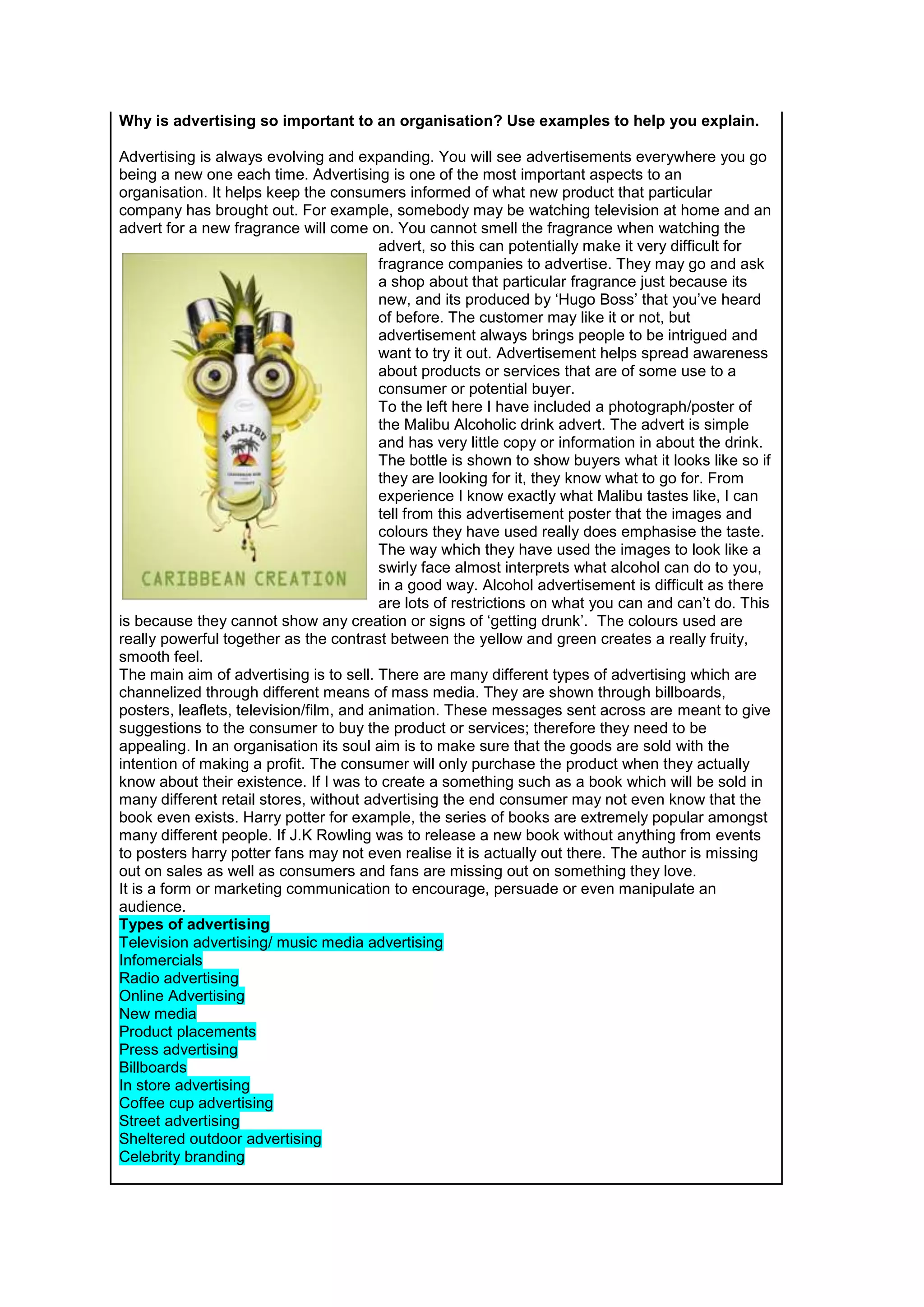 Why is advertising so important to an organisation? Use examples to help you explain.
Advertising is always evolving and expanding. You will see advertisements everywhere you go
being a new one each time. Advertising is one of the most important aspects to an
organisation. It helps keep the consumers informed of what new product that particular
company has brought out. For example, somebody may be watching television at home and an
advert for a new fragrance will come on. You cannot smell the fragrance when watching the
advert, so this can potentially make it very difficult for
fragrance companies to advertise. They may go and ask
a shop about that particular fragrance just because its
new, and its produced by ‘Hugo Boss’ that you’ve heard
of before. The customer may like it or not, but
advertisement always brings people to be intrigued and
want to try it out. Advertisement helps spread awareness
about products or services that are of some use to a
consumer or potential buyer.
To the left here I have included a photograph/poster of
the Malibu Alcoholic drink advert. The advert is simple
and has very little copy or information in about the drink.
The bottle is shown to show buyers what it looks like so if
they are looking for it, they know what to go for. From
experience I know exactly what Malibu tastes like, I can
tell from this advertisement poster that the images and
colours they have used really does emphasise the taste.
The way which they have used the images to look like a
swirly face almost interprets what alcohol can do to you,
in a good way. Alcohol advertisement is difficult as there
are lots of restrictions on what you can and can’t do. This
is because they cannot show any creation or signs of ‘getting drunk’. The colours used are
really powerful together as the contrast between the yellow and green creates a really fruity,
smooth feel.
The main aim of advertising is to sell. There are many different types of advertising which are
channelized through different means of mass media. They are shown through billboards,
posters, leaflets, television/film, and animation. These messages sent across are meant to give
suggestions to the consumer to buy the product or services; therefore they need to be
appealing. In an organisation its soul aim is to make sure that the goods are sold with the
intention of making a profit. The consumer will only purchase the product when they actually
know about their existence. If I was to create a something such as a book which will be sold in
many different retail stores, without advertising the end consumer may not even know that the
book even exists. Harry potter for example, the series of books are extremely popular amongst
many different people. If J.K Rowling was to release a new book without anything from events
to posters harry potter fans may not even realise it is actually out there. The author is missing
out on sales as well as consumers and fans are missing out on something they love.
It is a form or marketing communication to encourage, persuade or even manipulate an
audience.
Types of advertising
Television advertising/ music media advertising
Infomercials
Radio advertising
Online Advertising
New media
Product placements
Press advertising
Billboards
In store advertising
Coffee cup advertising
Street advertising
Sheltered outdoor advertising
Celebrity branding

 