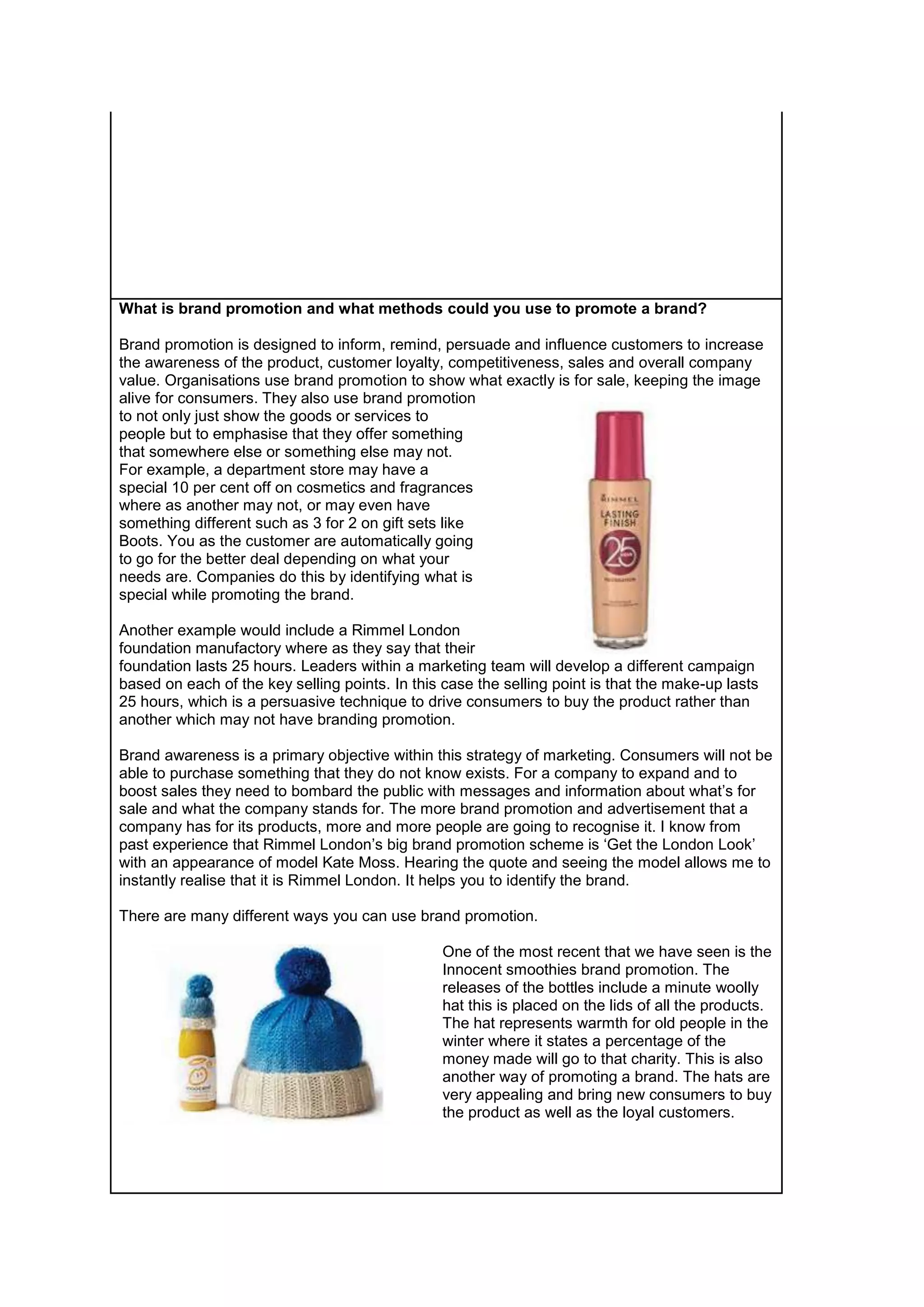 What is brand promotion and what methods could you use to promote a brand?
Brand promotion is designed to inform, remind, persuade and influence customers to increase
the awareness of the product, customer loyalty, competitiveness, sales and overall company
value. Organisations use brand promotion to show what exactly is for sale, keeping the image
alive for consumers. They also use brand promotion
to not only just show the goods or services to
people but to emphasise that they offer something
that somewhere else or something else may not.
For example, a department store may have a
special 10 per cent off on cosmetics and fragrances
where as another may not, or may even have
something different such as 3 for 2 on gift sets like
Boots. You as the customer are automatically going
to go for the better deal depending on what your
needs are. Companies do this by identifying what is
special while promoting the brand.
Another example would include a Rimmel London
foundation manufactory where as they say that their
foundation lasts 25 hours. Leaders within a marketing team will develop a different campaign
based on each of the key selling points. In this case the selling point is that the make-up lasts
25 hours, which is a persuasive technique to drive consumers to buy the product rather than
another which may not have branding promotion.
Brand awareness is a primary objective within this strategy of marketing. Consumers will not be
able to purchase something that they do not know exists. For a company to expand and to
boost sales they need to bombard the public with messages and information about what’s for
sale and what the company stands for. The more brand promotion and advertisement that a
company has for its products, more and more people are going to recognise it. I know from
past experience that Rimmel London’s big brand promotion scheme is ‘Get the London Look’
with an appearance of model Kate Moss. Hearing the quote and seeing the model allows me to
instantly realise that it is Rimmel London. It helps you to identify the brand.
There are many different ways you can use brand promotion.
One of the most recent that we have seen is the
Innocent smoothies brand promotion. The
releases of the bottles include a minute woolly
hat this is placed on the lids of all the products.
The hat represents warmth for old people in the
winter where it states a percentage of the
money made will go to that charity. This is also
another way of promoting a brand. The hats are
very appealing and bring new consumers to buy
the product as well as the loyal customers.

 