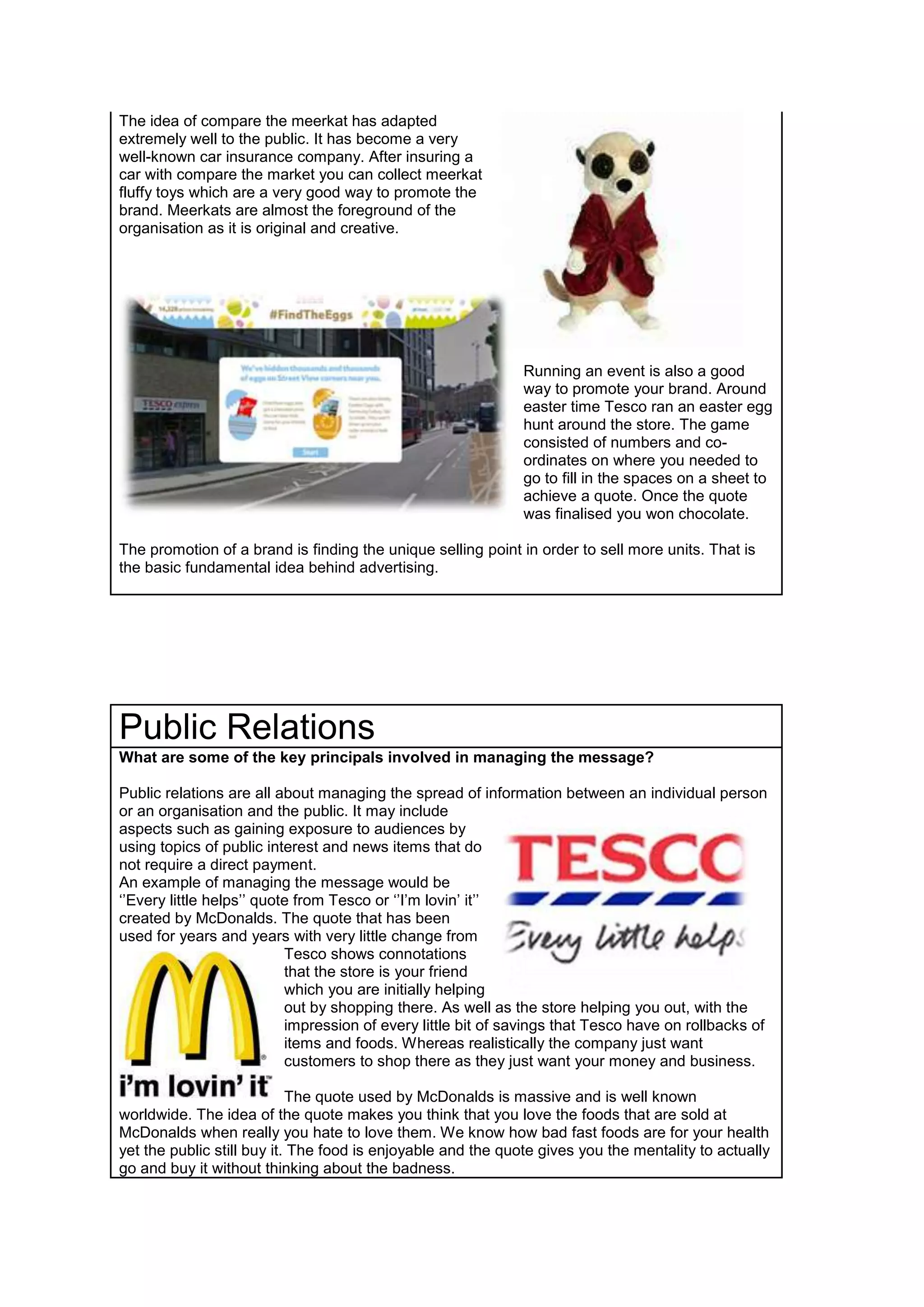 The idea of compare the meerkat has adapted
extremely well to the public. It has become a very
well-known car insurance company. After insuring a
car with compare the market you can collect meerkat
fluffy toys which are a very good way to promote the
brand. Meerkats are almost the foreground of the
organisation as it is original and creative.

Running an event is also a good
way to promote your brand. Around
easter time Tesco ran an easter egg
hunt around the store. The game
consisted of numbers and coordinates on where you needed to
go to fill in the spaces on a sheet to
achieve a quote. Once the quote
was finalised you won chocolate.
The promotion of a brand is finding the unique selling point in order to sell more units. That is
the basic fundamental idea behind advertising.

Public Relations
What are some of the key principals involved in managing the message?
Public relations are all about managing the spread of information between an individual person
or an organisation and the public. It may include
aspects such as gaining exposure to audiences by
using topics of public interest and news items that do
not require a direct payment.
An example of managing the message would be
‘’Every little helps’’ quote from Tesco or ‘’I’m lovin’ it’’
created by McDonalds. The quote that has been
used for years and years with very little change from
Tesco shows connotations
that the store is your friend
which you are initially helping
out by shopping there. As well as the store helping you out, with the
impression of every little bit of savings that Tesco have on rollbacks of
items and foods. Whereas realistically the company just want
customers to shop there as they just want your money and business.
The quote used by McDonalds is massive and is well known
worldwide. The idea of the quote makes you think that you love the foods that are sold at
McDonalds when really you hate to love them. We know how bad fast foods are for your health
yet the public still buy it. The food is enjoyable and the quote gives you the mentality to actually
go and buy it without thinking about the badness.

 