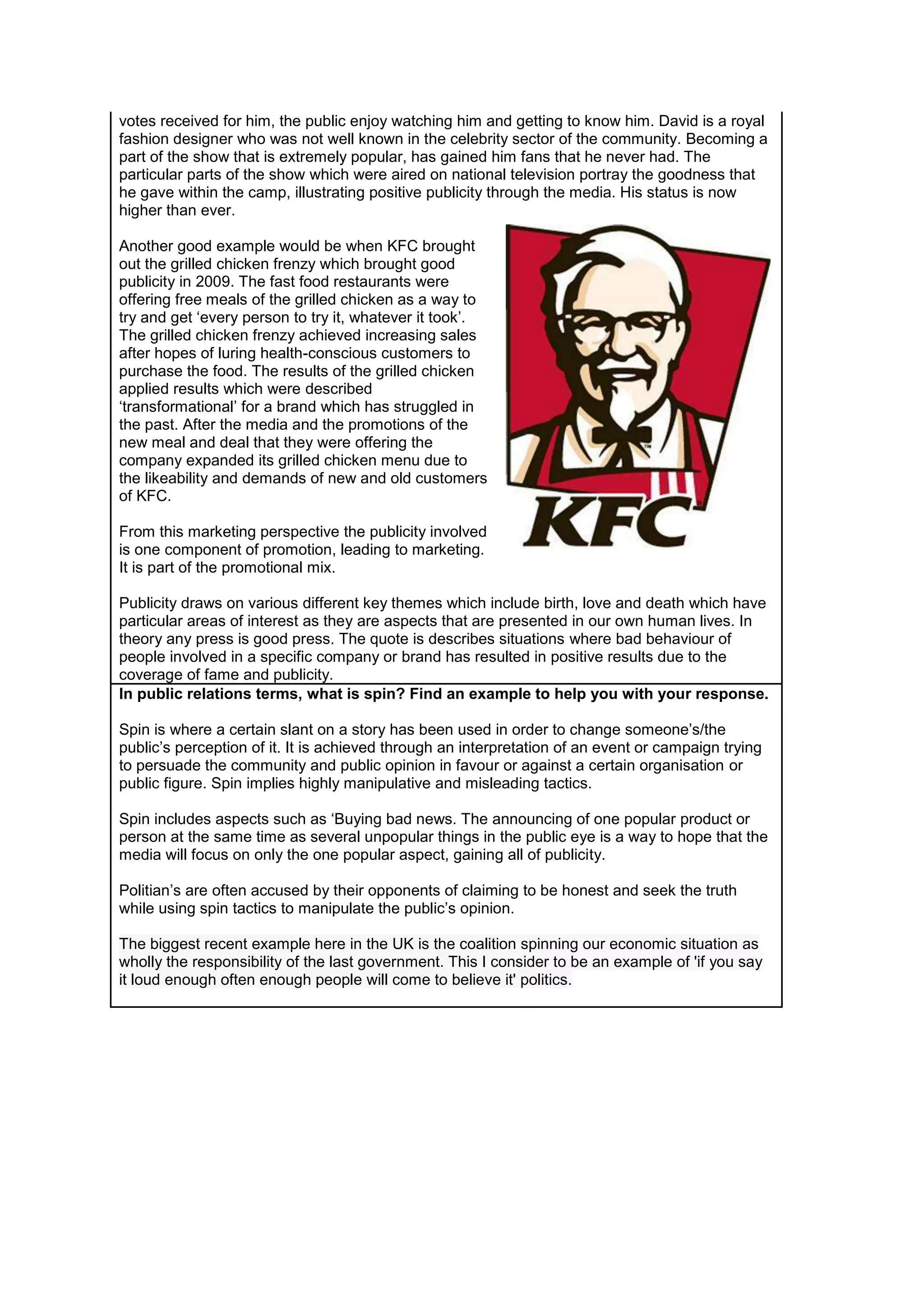 votes received for him, the public enjoy watching him and getting to know him. David is a royal
fashion designer who was not well known in the celebrity sector of the community. Becoming a
part of the show that is extremely popular, has gained him fans that he never had. The
particular parts of the show which were aired on national television portray the goodness that
he gave within the camp, illustrating positive publicity through the media. His status is now
higher than ever.
Another good example would be when KFC brought
out the grilled chicken frenzy which brought good
publicity in 2009. The fast food restaurants were
offering free meals of the grilled chicken as a way to
try and get ‘every person to try it, whatever it took’.
The grilled chicken frenzy achieved increasing sales
after hopes of luring health-conscious customers to
purchase the food. The results of the grilled chicken
applied results which were described
‘transformational’ for a brand which has struggled in
the past. After the media and the promotions of the
new meal and deal that they were offering the
company expanded its grilled chicken menu due to
the likeability and demands of new and old customers
of KFC.
From this marketing perspective the publicity involved
is one component of promotion, leading to marketing.
It is part of the promotional mix.
Publicity draws on various different key themes which include birth, love and death which have
particular areas of interest as they are aspects that are presented in our own human lives. In
theory any press is good press. The quote is describes situations where bad behaviour of
people involved in a specific company or brand has resulted in positive results due to the
coverage of fame and publicity.
In public relations terms, what is spin? Find an example to help you with your response.
Spin is where a certain slant on a story has been used in order to change someone’s/the
public’s perception of it. It is achieved through an interpretation of an event or campaign trying
to persuade the community and public opinion in favour or against a certain organisation or
public figure. Spin implies highly manipulative and misleading tactics.
Spin includes aspects such as ‘Buying bad news. The announcing of one popular product or
person at the same time as several unpopular things in the public eye is a way to hope that the
media will focus on only the one popular aspect, gaining all of publicity.
Politian’s are often accused by their opponents of claiming to be honest and seek the truth
while using spin tactics to manipulate the public’s opinion.
The biggest recent example here in the UK is the coalition spinning our economic situation as
wholly the responsibility of the last government. This I consider to be an example of 'if you say
it loud enough often enough people will come to believe it' politics.

 