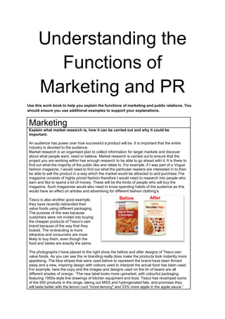 Understanding the
Functions of
Marketing and PR
Use this work book to help you explain the functions of marketing and public relations. You
should ensure you use additional examples to support your explanations.

Marketing
Explain what market research is, how it can be carried out and why it could be
important.
An audience has power over how successful a product will be. It is important that the entire
industry is devoted to the audience.
Market research is an organised plan to collect information for target markets and discover
about what people want, need or believe. Market research is carried out to ensure that the
project you are working within has enough research to be able to go ahead with it. It is there to
find out what the majority of the public like and relate to. For example, if I was part of a Vogue
fashion magazine, I would need to find out what the particular readers are interested in to then
be able to sell the product in a way which the market would be attracted to and purchase.The
magazine consists of highly priced fashion therefore I would need to research into people who
earn and like to spend a lot of money. These will be the kinds of people who will buy the
magazine. Such magazines would also need to know spending habits of the audience as this
would have an effect on articles and advertising for different fashion clothing’s.
Tesco is also another good example;
they have recently rebranded their
value foods using different packaging.
The purpose of this was because
customers were not invited into buying
the cheaper products of Tesco’s own
brand because of the way that they
looked. The re-branding is more
attractive and consumers are more
likely to buy them, even though the
food and tastes are exactly the same.

Before

After

The photographs I have placed to the right show the before and after designs of Tesco own
value foods. As you can see the re branding really does make the products look instantly more
appetising. The blue stripes that were used before to represent the brand have been thrown
away and a new, inspiring design with colours used to interpret the actual food has been used.
For example, here the copy and the images and designs used on the tin of beans are all
different shades of orange. ‘’The new label looks more upmarket, with colourful packaging
featuring 1950s-style line drawings of kitchen equipment and food. Tesco has revamped some
of the 550 products in the range, taking out MSG and hydrogenated fats, and promises they
will taste better with the lemon curd "more lemony" and 33% more apple in the apple sauce.’’

 