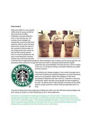Case study 2
Starbucks coffee is a very popular
coffee shop for young as well as
old consumers of coffee,
milkshakes and even afternoon
lunch or tea and biscuits. The
company have indulged into
making their consumers feel more
welcome, after an order has been
taken at the counter the name of
the customer is either written on
the receipt of the order and/or on
the cup that is being used for
them. In most circumstances, this
way of promoting their company
catches new customers that want
to feel like they‟re appreciated greatly too. My knowledge of the company and the young age that I am
expresses those customers my age that had never been to Starbucks before became regular
customers due to the likeability of the fact that your name is written
on the cup. It is all about making a connection between you (staff)
and the customer.
The publicity stunt always engages in free media coverage due to
consumers of Starbucks posting photographs on social networking
sites such as Facebook, twitter and instagram of their drink
purchased at Starbucks with their name on. It became a recurring
and popular aspect amongst young people and was accepted to
be „cool‟. As well as that I is also practical for workers of the coffee
shop to not get customers‟ orders mixed up especially when it is
busy.
This stunt is being done every single day at Starbucks coffee now with staff also wearing badges with
their names on to give it a more friendly face to the in store experience.
Ian Cranna, vice president of marketing and category for UK and Ireland: “Starbucks customers
already expect the coffee to be the best, and they told us that the emotional connection they feel in
every store is what sets us apart. This campaign highlights the culture in all our stores, and the strong
desire customers have to feel like an individual when so much of the world feels impersonal. We
already know our customers, but now it is time to put a name a face.”

 
