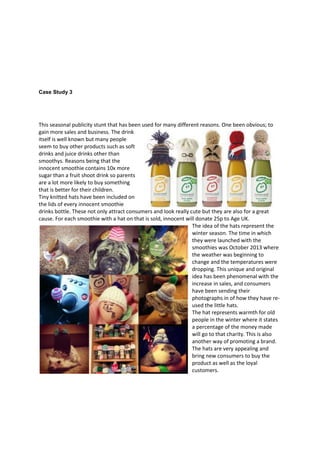 Case Study 3

This seasonal publicity stunt that has been used for many different reasons. One been obvious; to
gain more sales and business. The drink
itself is well known but many people
seem to buy other products such as soft
drinks and juice drinks other than
smoothys. Reasons being that the
innocent smoothie contains 10x more
sugar than a fruit shoot drink so parents
are a lot more likely to buy something
that is better for their children.
Tiny knitted hats have been included on
the lids of every innocent smoothie
drinks bottle. These not only attract consumers and look really cute but they are also for a great
cause. For each smoothie with a hat on that is sold, innocent will donate 25p to Age UK.
The idea of the hats represent the
winter season. The time in which
they were launched with the
smoothies was October 2013 where
the weather was beginning to
change and the temperatures were
dropping. This unique and original
idea has been phenomenal with the
increase in sales, and consumers
have been sending their
photographs in of how they have reused the little hats.
The hat represents warmth for old
people in the winter where it states
a percentage of the money made
will go to that charity. This is also
another way of promoting a brand.
The hats are very appealing and
bring new consumers to buy the
product as well as the loyal
customers.

 