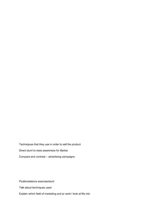 Tachniqiues that they use in order to sell the product
Direct stunt to raise awareness for Barbie
Compare and contrast – advertising campaigns

Piublicretations exercise/stunt
Talk about techniques used
Explain which field of marketing and pr work I look at fits into

 