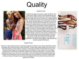 Quality
Quality top shop

Topshop has always focused on quality of clothing. The
prices aren't really an issue for the demographic profile
that purchase clothes from the store, which vary between
women of ages such as 20-35 years old in stable well paid
jobs. Top shop also focuses on key aspects for the likes of
high trends meaning high prices. They advert here does
not include any kind of price available for consumers, it
portrays the visibility factors as a way of attracting buyers.
The images of the merchandised clothes suggests that
using attractive clothing techniques persuades and reels
people in to buying. The photography used changes in the
expression of the seasons changing. On this particular
advert there are two beautiful models wearing summery
topshop clothing. They are in the scenery of greenery and
plants emphasizing the fact that the season is summer.
Their sweet, simple and sophisticated logo has been
placed in the center of the image in a thin silver font
creating the over all look that suggests a high demand and
extreme quality for the brand.
Quality Primark
Primark is a high street store that is extremely popular all over Britain. Even without advertising Primark
will always have a good outcome in sales and profit. The store sells clothes similar to the ones sold in
stores like topshop, but the quality is not great. In recent years articles and researches have come to
find that Primark retailers are using unfair trade and child labor in other regains. This is not illegal
however this is how Primark can sell their products at an extremely cheap price. The advert I have
included focuses on price and not so much quality. I know from experience that clothing bought from
Primark has not lasted very long, the seams would also rip as they were not made by a good quality
clothing company. Although consumers have knowledge of this, they still seem to purchase their
clothes from Primark.

 