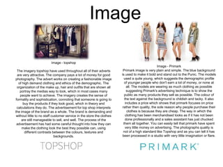 Image
Image - topshop
The imagery topshop have used throughout all of their adverts
are very attractive. The company pays a lot of money for good
photography. The advert works on creating a fashionable image
of high demand clothing and ethics of the demographic. The
organization of the make up, hair and outfits that are shown all
portray the medias way to look, which in most cases many
people want to achieve. The imagery creates the sense of
formality and sophistication, connoting that someone is going to
buy the products if they look good, which in theory and
calculations they do. The advertisement for top shop interprets
the image of the brand as a whole. The brand is demanding and
without little to no staff customer service in the store the clothes
are still manageable to sell, and well. The process of the
advertisement has had some careful thought into how they can
make the clothing look the best they possible can, using
different contrasts between the colours, textures and
backgrounds.

Image - Primark
Primark image is very plain and simple. The blue background
is used to make it bold and stand out to the Punic. The models
used a quite young, which suggests the demographic profile
of younger people who don't earn a lot of money, or none at
all. The models are wearing as much clothing as possible
suggesting Primark's advertising technique is to show the
public as many products they sell as possible. The colour of
the text against the background is childish and tacky. It also
includes a price which shows that primark focuses on price
rather then quality, the sole reason why people purchase their
clothes is because they are cheap. The way in which the
clothing has been merchandised looks as if it has not been
done professionally and a sales assistant has just chucked
them all together. You can easily tell that primark have spent
very little money on advertising. The photographs quality is
not of a high standard like Topshop and as you can tell it has
been processed in a studio with very little imagination or flare.

 