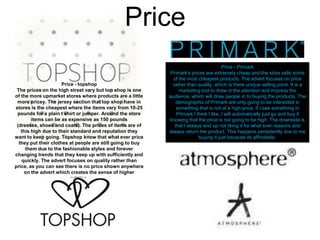Price
Price - topshop
The prices on the high street vary but top shop is one
of the more upmarket stores where products are a little
more pricey. The jersey section that top shop have in
stores is the cheapest where the items vary from 10-25
pounds for a plain t shirt or jumper. Around the store
items can be as expensive as 150 pounds
(dresses, shoes and coats). The prices of items are of
this high due to their standard and reputation they
want to keep going. Topshop know that what ever price
they put their clothes at people are still going to buy
them due to the fashionable styles and forever
changing trends that they keep up with sufficiently and
quickly. The advert focuses on quality rather than
price, as you can see there is no price shown anywhere
on the advert which creates the sense of higher
pricing.

Price - Primark
Primark's prices are extremely cheap and the store sells some
of the most cheapest products. The advert focuses on price
rather than quality, which is there unique selling point. It is a
marketing tool to draw in the attention and impress the
audience, which will draw people in to buying the products. The
demographic of Primark are only going to be interested in
something that is not of a high price. If I see something in
Primark I think I like, I will automatically just go and buy it
knowing that the price is not going to be high. The downside is
that I always end up not liking it for what ever reasons and
always return the product. This happens persistently due to me
buying it just because its affordable.

 