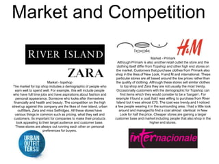 Market and Competition

Market - topshop
The market for top shop includes a demographic of people who
earn well to spend well. For example, this will include people
who have full time jobs and have aspirations about fashion and
personal appearance. Someone who looks after themselves
financially and health and beauty. The competition on the high
street up against this company are the likes of river island, urban
outfitters, Zara and miss Selfridges. All these stores have
various things in common such as pricing, what they sell and
customers. Its important for companies to make their products
look appealing to their target audience and customer base.
These stores are always out running each other on personal
preferences for buyers.

Market - Primark
Although Primark is also another retail outlet the store and the
clothing itself differ from Topshop and other high end stores on
the market. Customers that purchase clothes from Primark also
shop in the likes of New Look, H and M and international. These
particular stores are all based around the low prices rather than
the quality of clothing. Although these stores sell similar clothes
to top shop and Zara they are not usually the most trendy.
Occasionally customers with the demographic for Topshop can
find items which they would consider to be a ‘bargain’. For
example I found a coat that I was willing to purchase from River
Island but it was almost £70. The coat was trendy and I noticed
a few people wearing it in the surrounding area. I had a little look
around and managed to find a coat almost identical in New
Look for half the price. Cheaper stores are gaining a larger
customer base and market including people that also shop in the
higher end stores.

 