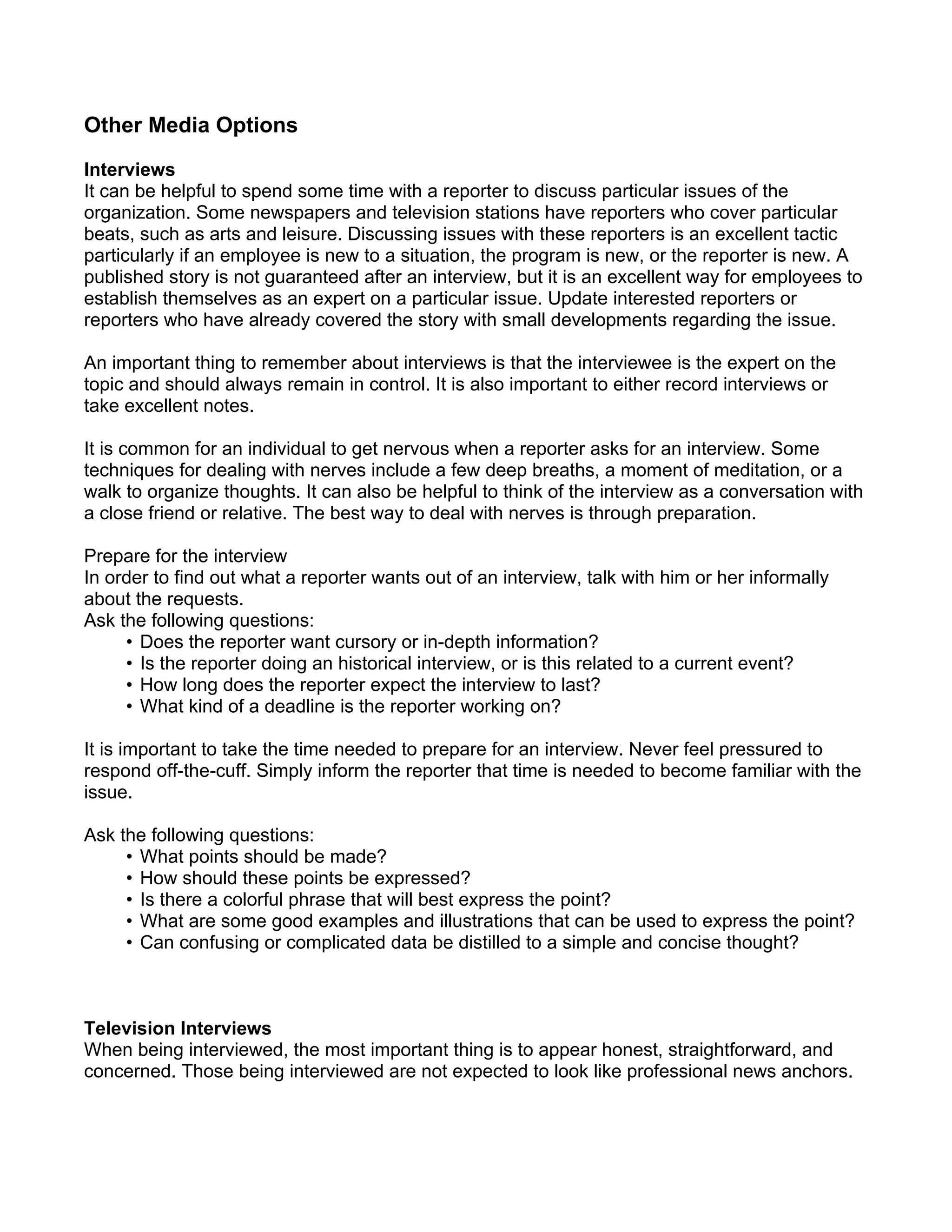 Other Media Options

Interviews
It can be helpful to spend some time with a reporter to discuss particular issues of the
organization. Some newspapers and television stations have reporters who cover particular
beats, such as arts and leisure. Discussing issues with these reporters is an excellent tactic
particularly if an employee is new to a situation, the program is new, or the reporter is new. A
published story is not guaranteed after an interview, but it is an excellent way for employees to
establish themselves as an expert on a particular issue. Update interested reporters or
reporters who have already covered the story with small developments regarding the issue.

An important thing to remember about interviews is that the interviewee is the expert on the
topic and should always remain in control. It is also important to either record interviews or
take excellent notes.

It is common for an individual to get nervous when a reporter asks for an interview. Some
techniques for dealing with nerves include a few deep breaths, a moment of meditation, or a
walk to organize thoughts. It can also be helpful to think of the interview as a conversation with
a close friend or relative. The best way to deal with nerves is through preparation.

Prepare for the interview
In order to find out what a reporter wants out of an interview, talk with him or her informally
about the requests.
Ask the following questions:
     • Does the reporter want cursory or in-depth information?
     • Is the reporter doing an historical interview, or is this related to a current event?
     • How long does the reporter expect the interview to last?
     • What kind of a deadline is the reporter working on?

It is important to take the time needed to prepare for an interview. Never feel pressured to
respond off-the-cuff. Simply inform the reporter that time is needed to become familiar with the
issue.

Ask the following questions:
     • What points should be made?
     • How should these points be expressed?
     • Is there a colorful phrase that will best express the point?
     • What are some good examples and illustrations that can be used to express the point?
     • Can confusing or complicated data be distilled to a simple and concise thought?



Television Interviews
When being interviewed, the most important thing is to appear honest, straightforward, and
concerned. Those being interviewed are not expected to look like professional news anchors.
 