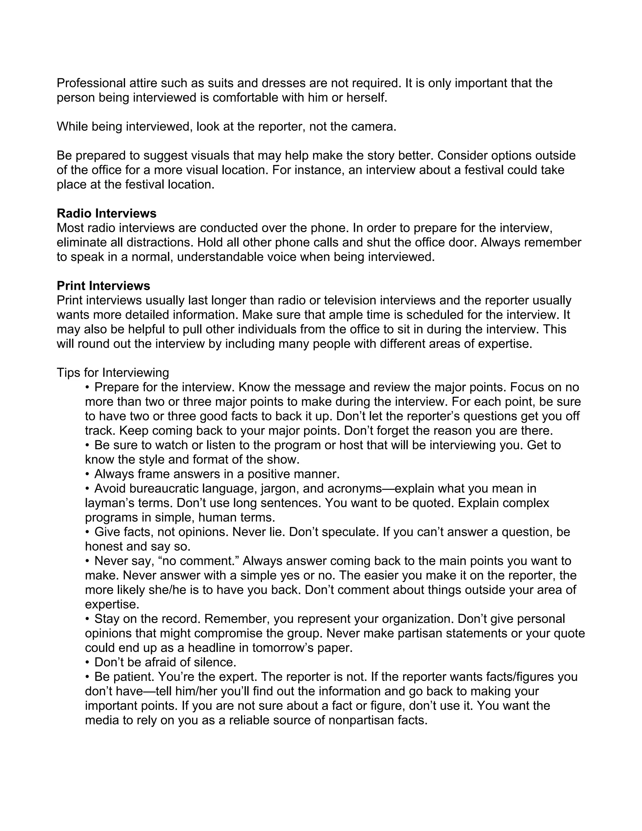 Professional attire such as suits and dresses are not required. It is only important that the
person being interviewed is comfortable with him or herself.

While being interviewed, look at the reporter, not the camera.

Be prepared to suggest visuals that may help make the story better. Consider options outside
of the office for a more visual location. For instance, an interview about a festival could take
place at the festival location.

Radio Interviews
Most radio interviews are conducted over the phone. In order to prepare for the interview,
eliminate all distractions. Hold all other phone calls and shut the office door. Always remember
to speak in a normal, understandable voice when being interviewed.

Print Interviews
Print interviews usually last longer than radio or television interviews and the reporter usually
wants more detailed information. Make sure that ample time is scheduled for the interview. It
may also be helpful to pull other individuals from the office to sit in during the interview. This
will round out the interview by including many people with different areas of expertise.

Tips for Interviewing
     • Prepare for the interview. Know the message and review the major points. Focus on no
     more than two or three major points to make during the interview. For each point, be sure
     to have two or three good facts to back it up. Don’t let the reporter’s questions get you off
     track. Keep coming back to your major points. Don’t forget the reason you are there.
     • Be sure to watch or listen to the program or host that will be interviewing you. Get to
     know the style and format of the show.
     • Always frame answers in a positive manner.
     • Avoid bureaucratic language, jargon, and acronyms—explain what you mean in
     layman’s terms. Don’t use long sentences. You want to be quoted. Explain complex
     programs in simple, human terms.
     • Give facts, not opinions. Never lie. Don’t speculate. If you can’t answer a question, be
     honest and say so.
     • Never say, “no comment.” Always answer coming back to the main points you want to
     make. Never answer with a simple yes or no. The easier you make it on the reporter, the
     more likely she/he is to have you back. Don’t comment about things outside your area of
     expertise.
     • Stay on the record. Remember, you represent your organization. Don’t give personal
     opinions that might compromise the group. Never make partisan statements or your quote
     could end up as a headline in tomorrow’s paper.
     • Don’t be afraid of silence.
     • Be patient. You’re the expert. The reporter is not. If the reporter wants facts/figures you
     don’t have—tell him/her you’ll find out the information and go back to making your
     important points. If you are not sure about a fact or figure, don’t use it. You want the
     media to rely on you as a reliable source of nonpartisan facts.
 