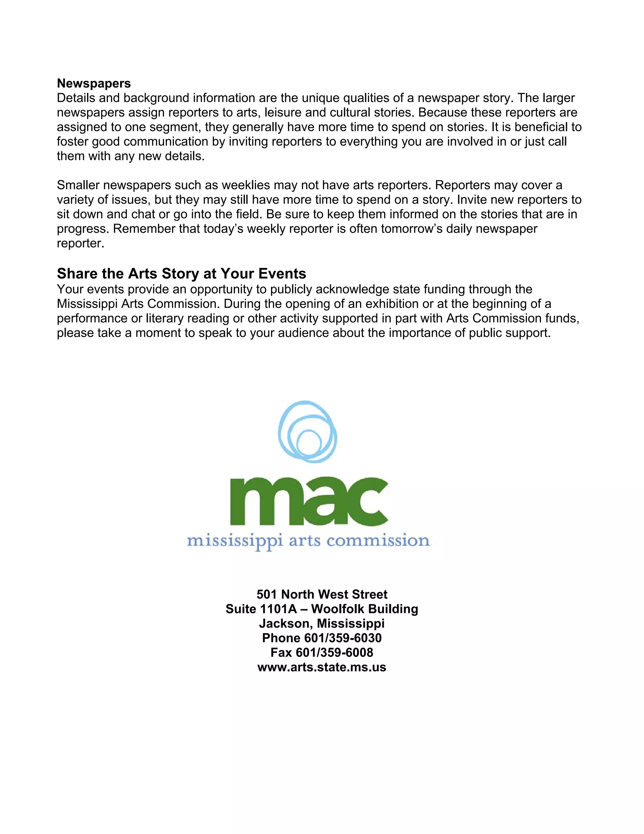 Newspapers
Details and background information are the unique qualities of a newspaper story. The larger
newspapers assign reporters to arts, leisure and cultural stories. Because these reporters are
assigned to one segment, they generally have more time to spend on stories. It is beneficial to
foster good communication by inviting reporters to everything you are involved in or just call
them with any new details.

Smaller newspapers such as weeklies may not have arts reporters. Reporters may cover a
variety of issues, but they may still have more time to spend on a story. Invite new reporters to
sit down and chat or go into the field. Be sure to keep them informed on the stories that are in
progress. Remember that today’s weekly reporter is often tomorrow’s daily newspaper
reporter.

Share the Arts Story at Your Events
Your events provide an opportunity to publicly acknowledge state funding through the
Mississippi Arts Commission. During the opening of an exhibition or at the beginning of a
performance or literary reading or other activity supported in part with Arts Commission funds,
please take a moment to speak to your audience about the importance of public support.




                                    501 North West Street
                               Suite 1101A – Woolfolk Building
                                     Jackson, Mississippi
                                     Phone 601/359-6030
                                       Fax 601/359-6008
                                    www.arts.state.ms.us
 