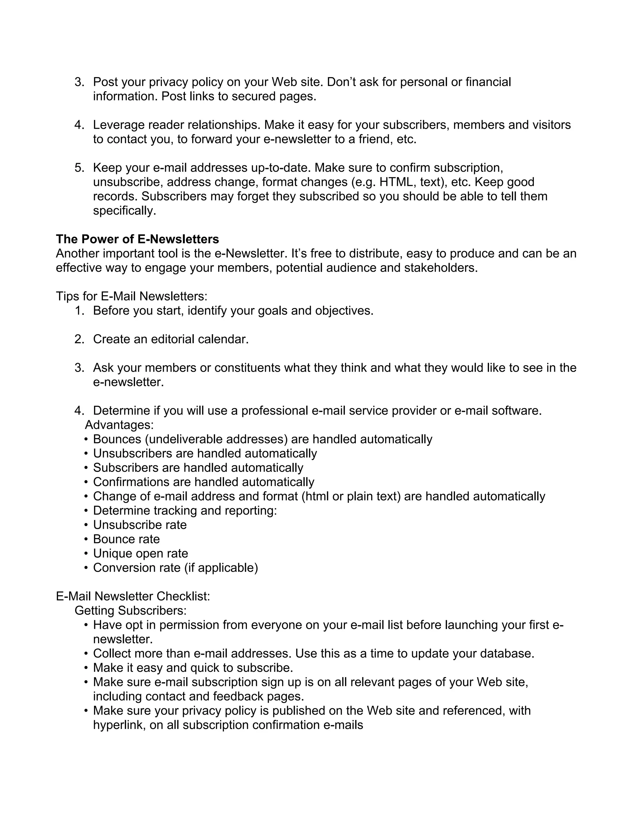 3. Post your privacy policy on your Web site. Don’t ask for personal or financial
      information. Post links to secured pages.

   4. Leverage reader relationships. Make it easy for your subscribers, members and visitors
      to contact you, to forward your e-newsletter to a friend, etc.

   5. Keep your e-mail addresses up-to-date. Make sure to confirm subscription,
      unsubscribe, address change, format changes (e.g. HTML, text), etc. Keep good
      records. Subscribers may forget they subscribed so you should be able to tell them
      specifically.

The Power of E-Newsletters
Another important tool is the e-Newsletter. It’s free to distribute, easy to produce and can be an
effective way to engage your members, potential audience and stakeholders.

Tips for E-Mail Newsletters:
   1. Before you start, identify your goals and objectives.

   2. Create an editorial calendar.

   3. Ask your members or constituents what they think and what they would like to see in the
      e-newsletter.

   4. Determine if you will use a professional e-mail service provider or e-mail software.
     Advantages:
     • Bounces (undeliverable addresses) are handled automatically
     • Unsubscribers are handled automatically
     • Subscribers are handled automatically
     • Confirmations are handled automatically
     • Change of e-mail address and format (html or plain text) are handled automatically
     • Determine tracking and reporting:
     • Unsubscribe rate
     • Bounce rate
     • Unique open rate
     • Conversion rate (if applicable)

E-Mail Newsletter Checklist:
   Getting Subscribers:
    • Have opt in permission from everyone on your e-mail list before launching your first e-
       newsletter.
    • Collect more than e-mail addresses. Use this as a time to update your database.
    • Make it easy and quick to subscribe.
    • Make sure e-mail subscription sign up is on all relevant pages of your Web site,
       including contact and feedback pages.
    • Make sure your privacy policy is published on the Web site and referenced, with
       hyperlink, on all subscription confirmation e-mails
 