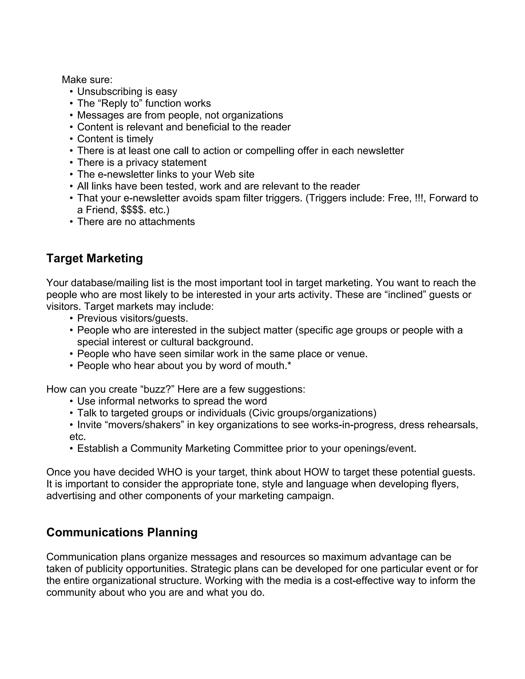 Make sure:
    • Unsubscribing is easy
    • The “Reply to” function works
    • Messages are from people, not organizations
    • Content is relevant and beneficial to the reader
    • Content is timely
    • There is at least one call to action or compelling offer in each newsletter
    • There is a privacy statement
    • The e-newsletter links to your Web site
    • All links have been tested, work and are relevant to the reader
    • That your e-newsletter avoids spam filter triggers. (Triggers include: Free, !!!, Forward to
      a Friend, $$$$. etc.)
    • There are no attachments


Target Marketing
Your database/mailing list is the most important tool in target marketing. You want to reach the
people who are most likely to be interested in your arts activity. These are “inclined” guests or
visitors. Target markets may include:
      • Previous visitors/guests.
      • People who are interested in the subject matter (specific age groups or people with a
        special interest or cultural background.
      • People who have seen similar work in the same place or venue.
      • People who hear about you by word of mouth.*

How can you create “buzz?” Here are a few suggestions:
    • Use informal networks to spread the word
    • Talk to targeted groups or individuals (Civic groups/organizations)
    • Invite “movers/shakers” in key organizations to see works-in-progress, dress rehearsals,
    etc.
    • Establish a Community Marketing Committee prior to your openings/event.

Once you have decided WHO is your target, think about HOW to target these potential guests.
It is important to consider the appropriate tone, style and language when developing flyers,
advertising and other components of your marketing campaign.


Communications Planning
Communication plans organize messages and resources so maximum advantage can be
taken of publicity opportunities. Strategic plans can be developed for one particular event or for
the entire organizational structure. Working with the media is a cost-effective way to inform the
community about who you are and what you do.
 