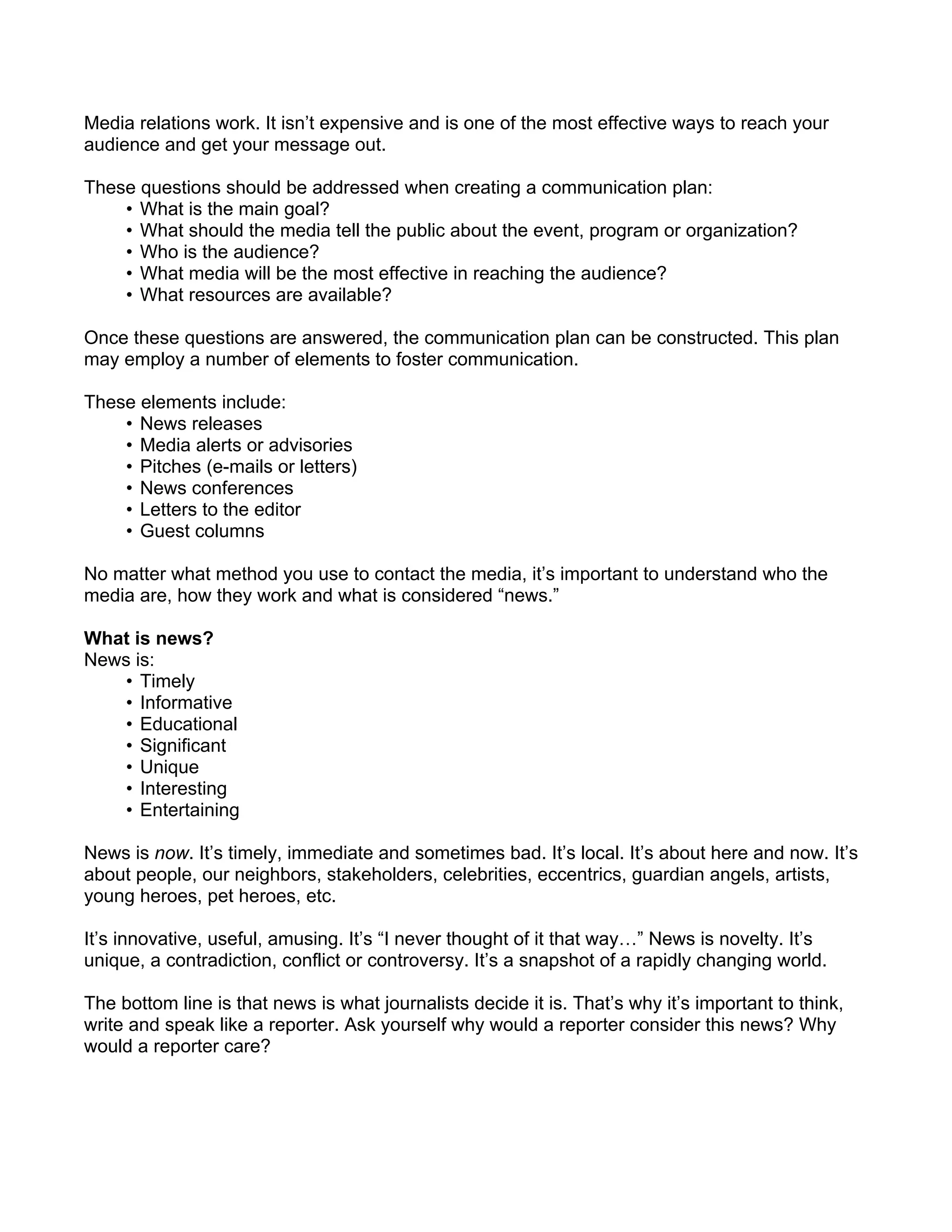 Media relations work. It isn’t expensive and is one of the most effective ways to reach your
audience and get your message out.

These questions should be addressed when creating a communication plan:
    • What is the main goal?
    • What should the media tell the public about the event, program or organization?
    • Who is the audience?
    • What media will be the most effective in reaching the audience?
    • What resources are available?

Once these questions are answered, the communication plan can be constructed. This plan
may employ a number of elements to foster communication.

These elements include:
    • News releases
    • Media alerts or advisories
    • Pitches (e-mails or letters)
    • News conferences
    • Letters to the editor
    • Guest columns

No matter what method you use to contact the media, it’s important to understand who the
media are, how they work and what is considered “news.”

What is news?
News is:
    • Timely
    • Informative
    • Educational
    • Significant
    • Unique
    • Interesting
    • Entertaining

News is now. It’s timely, immediate and sometimes bad. It’s local. It’s about here and now. It’s
about people, our neighbors, stakeholders, celebrities, eccentrics, guardian angels, artists,
young heroes, pet heroes, etc.

It’s innovative, useful, amusing. It’s “I never thought of it that way…” News is novelty. It’s
unique, a contradiction, conflict or controversy. It’s a snapshot of a rapidly changing world.

The bottom line is that news is what journalists decide it is. That’s why it’s important to think,
write and speak like a reporter. Ask yourself why would a reporter consider this news? Why
would a reporter care?
 