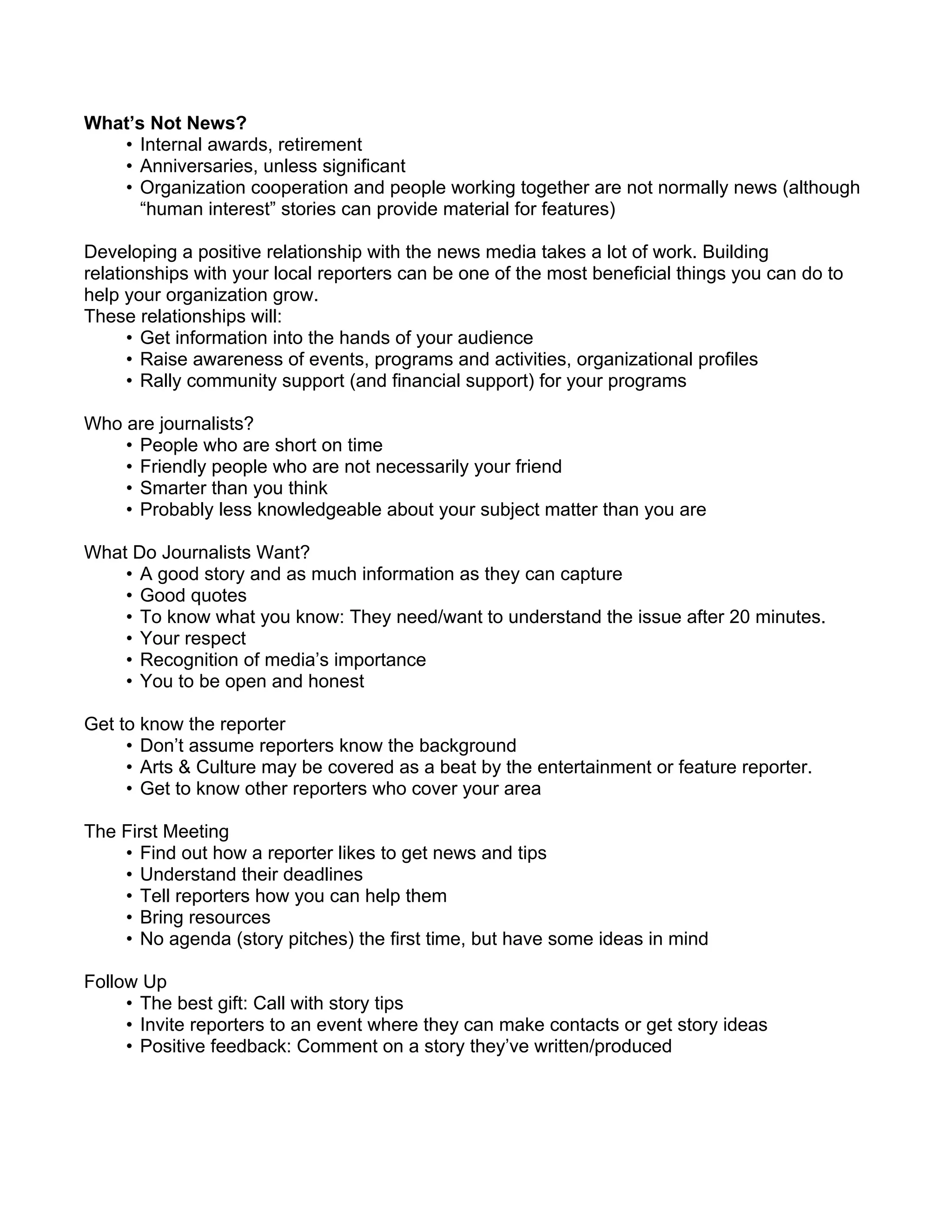 What’s Not News?
   • Internal awards, retirement
   • Anniversaries, unless significant
   • Organization cooperation and people working together are not normally news (although
      “human interest” stories can provide material for features)

Developing a positive relationship with the news media takes a lot of work. Building
relationships with your local reporters can be one of the most beneficial things you can do to
help your organization grow.
These relationships will:
      • Get information into the hands of your audience
      • Raise awareness of events, programs and activities, organizational profiles
      • Rally community support (and financial support) for your programs

Who are journalists?
    • People who are short on time
    • Friendly people who are not necessarily your friend
    • Smarter than you think
    • Probably less knowledgeable about your subject matter than you are

What Do Journalists Want?
    • A good story and as much information as they can capture
    • Good quotes
    • To know what you know: They need/want to understand the issue after 20 minutes.
    • Your respect
    • Recognition of media’s importance
    • You to be open and honest

Get to know the reporter
     • Don’t assume reporters know the background
     • Arts & Culture may be covered as a beat by the entertainment or feature reporter.
     • Get to know other reporters who cover your area

The First Meeting
    • Find out how a reporter likes to get news and tips
    • Understand their deadlines
    • Tell reporters how you can help them
    • Bring resources
    • No agenda (story pitches) the first time, but have some ideas in mind

Follow Up
     • The best gift: Call with story tips
     • Invite reporters to an event where they can make contacts or get story ideas
     • Positive feedback: Comment on a story they’ve written/produced
 