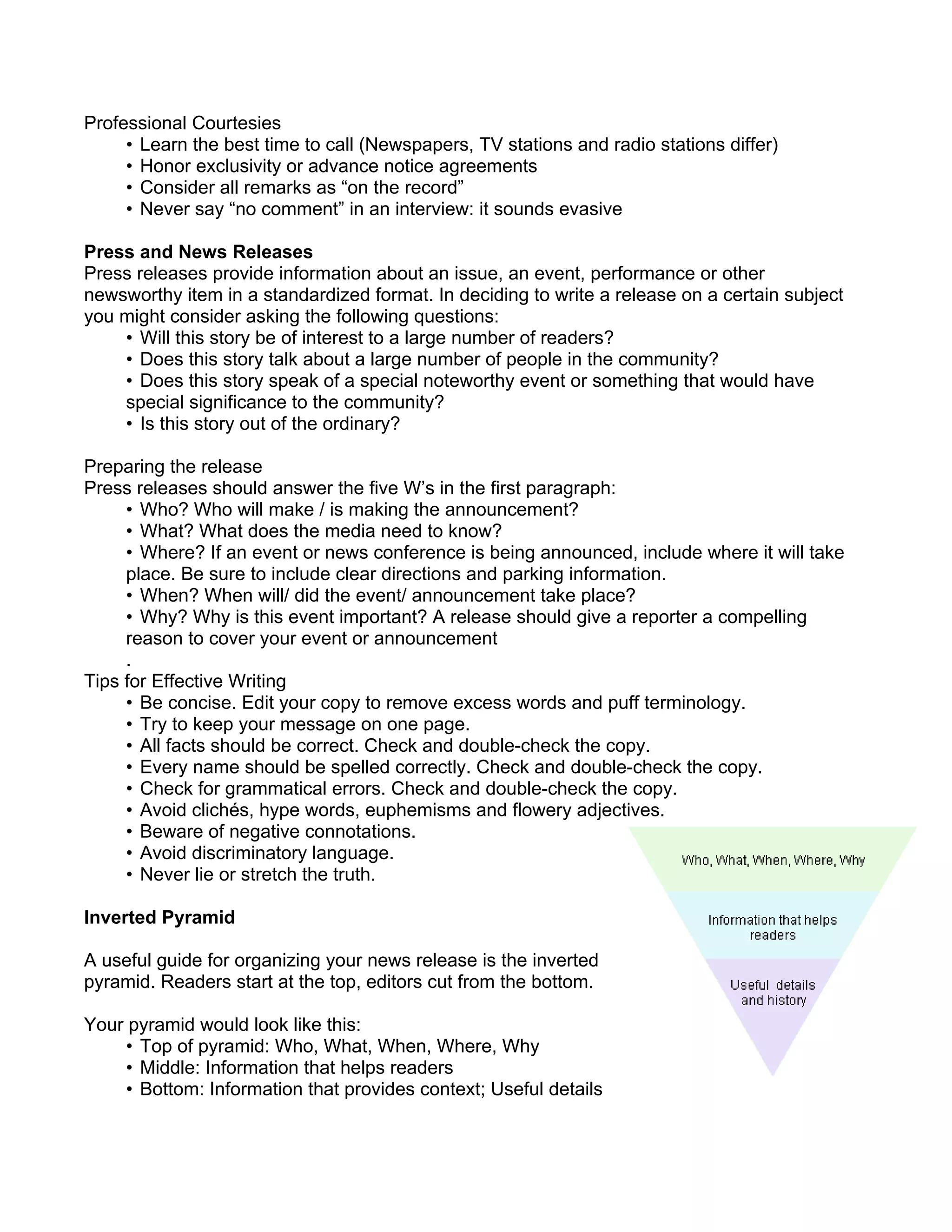 Professional Courtesies
     • Learn the best time to call (Newspapers, TV stations and radio stations differ)
     • Honor exclusivity or advance notice agreements
     • Consider all remarks as “on the record”
     • Never say “no comment” in an interview: it sounds evasive

Press and News Releases
Press releases provide information about an issue, an event, performance or other
newsworthy item in a standardized format. In deciding to write a release on a certain subject
you might consider asking the following questions:
    • Will this story be of interest to a large number of readers?
    • Does this story talk about a large number of people in the community?
    • Does this story speak of a special noteworthy event or something that would have
    special significance to the community?
    • Is this story out of the ordinary?

Preparing the release
Press releases should answer the five W’s in the first paragraph:
     • Who? Who will make / is making the announcement?
     • What? What does the media need to know?
     • Where? If an event or news conference is being announced, include where it will take
     place. Be sure to include clear directions and parking information.
     • When? When will/ did the event/ announcement take place?
     • Why? Why is this event important? A release should give a reporter a compelling
     reason to cover your event or announcement
     .
Tips for Effective Writing
     • Be concise. Edit your copy to remove excess words and puff terminology.
     • Try to keep your message on one page.
     • All facts should be correct. Check and double-check the copy.
     • Every name should be spelled correctly. Check and double-check the copy.
     • Check for grammatical errors. Check and double-check the copy.
     • Avoid clichés, hype words, euphemisms and flowery adjectives.
     • Beware of negative connotations.
     • Avoid discriminatory language.
     • Never lie or stretch the truth.

Inverted Pyramid

A useful guide for organizing your news release is the inverted
pyramid. Readers start at the top, editors cut from the bottom.

Your pyramid would look like this:
    • Top of pyramid: Who, What, When, Where, Why
    • Middle: Information that helps readers
    • Bottom: Information that provides context; Useful details
 