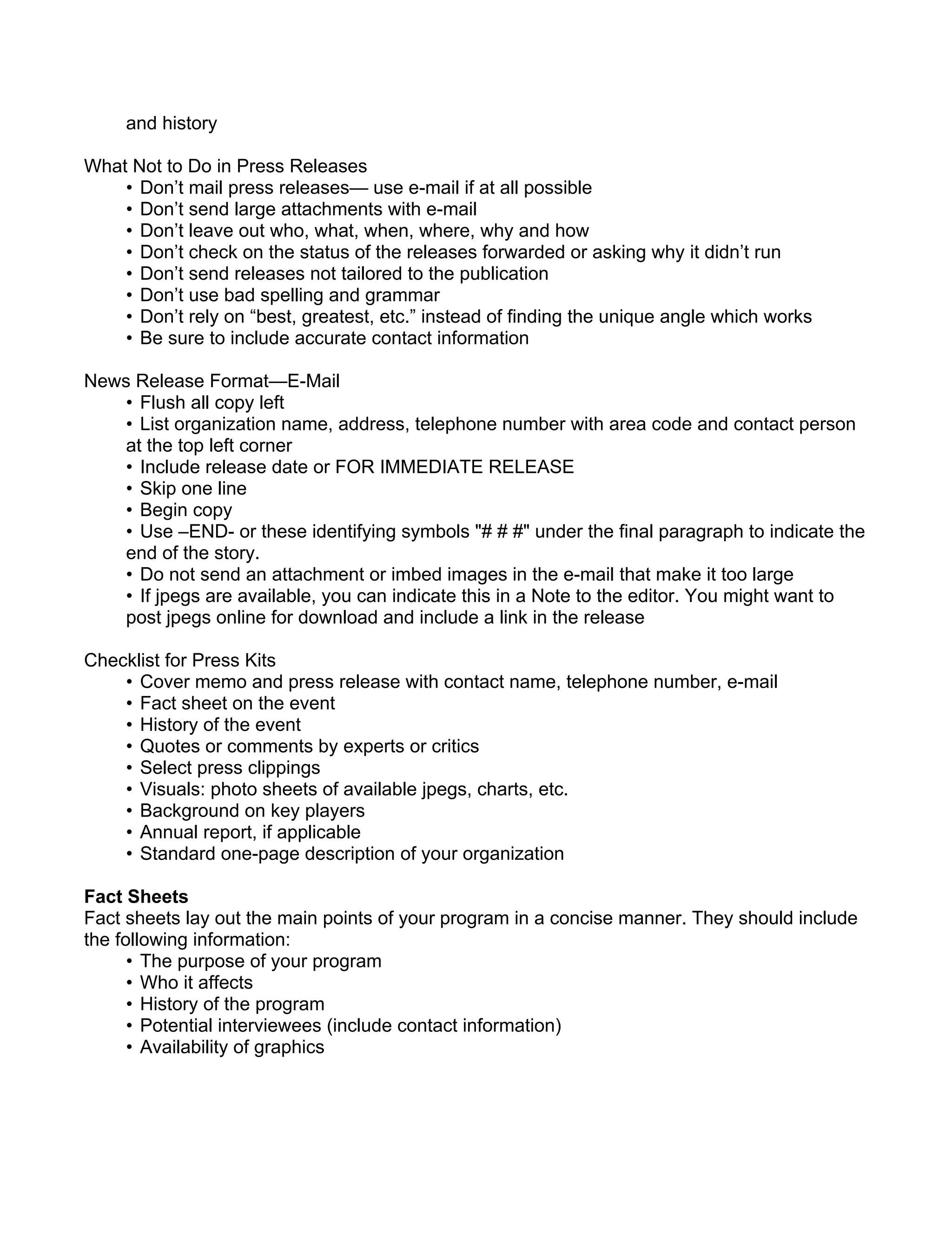 and history

What Not to Do in Press Releases
    • Don’t mail press releases— use e-mail if at all possible
    • Don’t send large attachments with e-mail
    • Don’t leave out who, what, when, where, why and how
    • Don’t check on the status of the releases forwarded or asking why it didn’t run
    • Don’t send releases not tailored to the publication
    • Don’t use bad spelling and grammar
    • Don’t rely on “best, greatest, etc.” instead of finding the unique angle which works
    • Be sure to include accurate contact information

News Release Format—E-Mail
    • Flush all copy left
    • List organization name, address, telephone number with area code and contact person
    at the top left corner
    • Include release date or FOR IMMEDIATE RELEASE
    • Skip one line
    • Begin copy
    • Use –END- or these identifying symbols "# # #" under the final paragraph to indicate the
    end of the story.
    • Do not send an attachment or imbed images in the e-mail that make it too large
    • If jpegs are available, you can indicate this in a Note to the editor. You might want to
    post jpegs online for download and include a link in the release

Checklist for Press Kits
    • Cover memo and press release with contact name, telephone number, e-mail
    • Fact sheet on the event
    • History of the event
    • Quotes or comments by experts or critics
    • Select press clippings
    • Visuals: photo sheets of available jpegs, charts, etc.
    • Background on key players
    • Annual report, if applicable
    • Standard one-page description of your organization

Fact Sheets
Fact sheets lay out the main points of your program in a concise manner. They should include
the following information:
      • The purpose of your program
      • Who it affects
      • History of the program
      • Potential interviewees (include contact information)
      • Availability of graphics
 