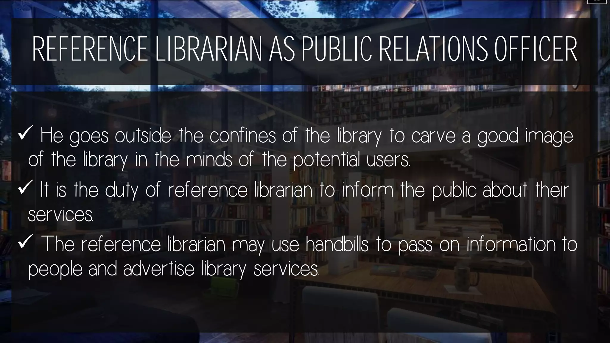 REFERENCE LIBRARIAN AS PUBLIC RELATIONS OFFICER
 He goes outside the confines of the library to carve a good image
of the library in the minds of the potential users.
 It is the duty of reference librarian to inform the public about their
services.
 The reference librarian may use handbills to pass on information to
people and advertise library services.
 
