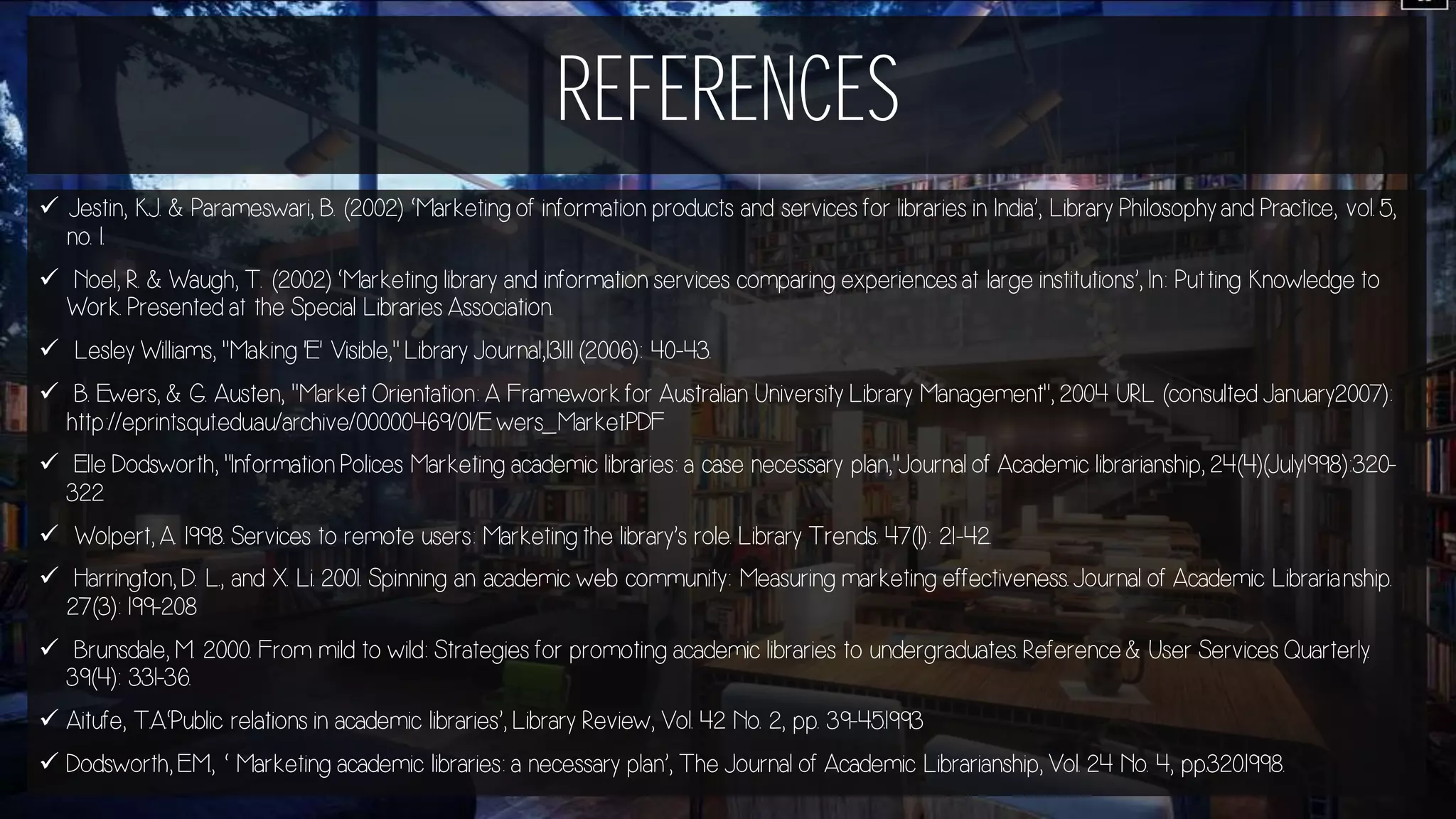 REFERENCES
 Jestin, K.J. & Parameswari, B. (2002) ‘Marketing of information products and services for libraries in India’, Library Philosophy and Practice, vol. 5,
no. 1.
 Noel, R. & Waugh, T. (2002) ‘Marketing library and information services comparing experiences at large institutions’, In: Putting Knowledge to
Work. Presented at the Special Libraries Association.
 Lesley Williams, "Making 'E' Visible," Library Journal,131.11 (2006): 40-43.
 B. Ewers, & G. Austen, "Market Orientation: A Framework for Australian University Library Management", 2004 URL (consulted January2007):
http://eprints.qut.edu.au/archive/00000469/01/E wers_Market.PDF
 Elle Dodsworth, "Information Polices Marketing academic libraries: a case necessary plan,"Journal of Academic librarianship, 24(4)(July1998):320-
322
 Wolpert, A. 1998. Services to remote users: Marketing the library’s role. Library Trends. 47(1): 21-42.
 Harrington, D. L., and X. Li. 2001. Spinning an academic web community: Measuring marketing effectiveness. Journal of Academic Librarianship.
27(3): 199-208
 Brunsdale, M. 2000. From mild to wild: Strategies for promoting academic libraries to undergraduates. Reference & User Services Quarterly.
39(4): 331-36.
 Aitufe, T.A.‘Public relations in academic libraries’, Library Review, Vol. 42 No. 2, pp. 39-45.1993
 Dodsworth, E.M., ‘ Marketing academic libraries: a necessary plan’, The Journal of Academic Librarianship, Vol. 24 No. 4, pp.320.1998.
 